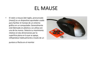 EL MAUSE El ratón o mouse (del inglés, pronunciado [maʊs]) es un dispositivo apuntador usado para facilitar el manejo de un entorno gráfico en un computador. Generalmente está fabricado en plástico y se utiliza con una de las manos. Detecta su movimiento relativo en dos dimensiones por la superficie plana en la que se apoya, reflejándose habitualmente a través de un puntero o flecha en el monitor   