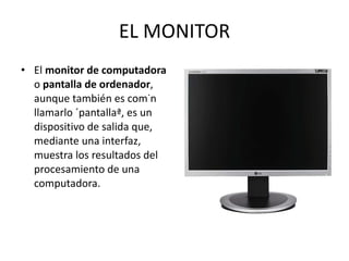 EL MONITOR El  monitor de computadora  o  pantalla de ordenador , aunque también es común llamarlo «pantalla», es un dispositivo de salida que, mediante una interfaz, muestra los resultados del procesamiento de una computadora.  