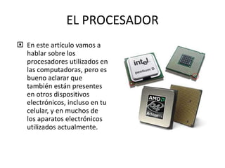 EL PROCESADOR En este artículo vamos a hablar sobre los procesadores utilizados en las computadoras, pero es bueno aclarar que también están presentes en otros dispositivos electrónicos, incluso en tu celular, y en muchos de los aparatos electrónicos utilizados actualmente.  