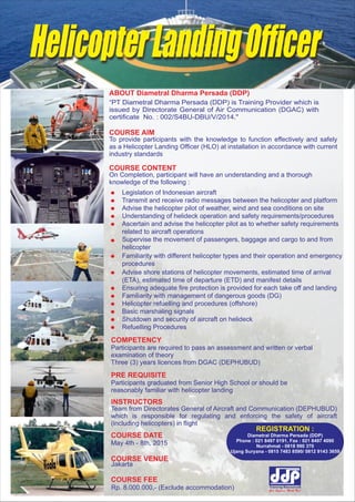 COURSE AIM
To provide participants with the knowledge to function effectively and safely
as a Helicopter Landing Officer (HLO) at installation in accordance with current
industry standards
COURSE CONTENT
On Completion, participant will have an understanding and a thorough
knowledge of the following :
Legislation of Indonesian aircraft
Transmit and receive radio messages between the helicopter and platform
Advise the helicopter pilot of weather, wind and sea conditions on site
Understanding of helideck operation and safety requirements/procedures
Ascertain and advise the helicopter pilot as to whether safety requirements
related to aircraft operations
Supervise the movement of passengers, baggage and cargo to and from
helicopter
Familiarity with different helicopter types and their operation and emergency
procedures
Advise shore stations of helicopter movements, estimated time of arrival
(ETA), estimated time of departure (ETD) and manifest details
Ensuring adequate fire protection is provided for each take off and landing
Familiarity with management of dangerous goods (DG)
Helicopter refuelling and procedures (offshore)
Basic marshaling signals
Shutdown and security of aircraft on helideck
Refuelling Procedures
COMPETENCY
Participants are required to pass an assessment and written or verbal
examination of theory
Three (3) years licences from DGAC (DEPHUBUD)
PRE REQUISITE
Participants graduated from Senior High School or should be
reasonably familiar with helicopter landing
COURSE DATE
May 4th - 8th, 2015
COURSE VENUE
INSTRUCTORS
Team from Directorates General of Aircraft and Communication (DEPHUBUD)
which is responsible for regulating and enforcing the safety of aircraft
(including helicopters) in flight
COURSE FEE
HelicopterLandingOfficer
Jakarta
Rp. 8.000.000,- (Exclude accommodation)
ABOUT Diametral Dharma Persada (DDP)
“PT Diametral Dharma Persada (DDP) is Training Provider which is
issued by Directorate General of Air Communication (DGAC) with
certificate No. : 002/S4BU-DBU/V/2014."
REGISTRATION :
Diametral Dharma Persada (DDP)
Phone : 021 8497 0191, Fax : 021 8497 4090
Nurrahmat - 0818 990 370
Ujang Suryana - 0815 7483 8590/ 0812 9143 3659
 