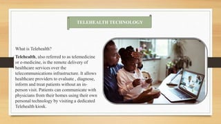 What is Telehealth?
Telehealth, also referred to as telemedicine
or e-medicine, is the remote delivery of
healthcare services over the
telecommunications infrastructure. It allows
healthcare providers to evaluate , diagnose,
inform and treat patients without an in-
person visit. Patients can communicate with
physicians from their homes using their own
personal technology by visiting a dedicated
Telehealth kiosk.
TELEHEALTH TECHNOLOGY
 
