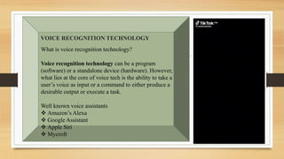 What is voice recognition technology?
Voice recognition technology can be a program
(software) or a standalone device (hardware). However,
what lies at the core of voice tech is the ability to take a
user’s voice as input or a command to either produce a
desirable output or execute a task.
Well known voice assistants
 Amazon’s Alexa
 Google Assistant
 Apple Siri
 Mycroft
VOICE RECOGNITION TECHNOLOGY
 