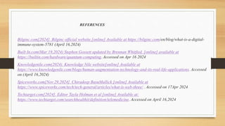 REFERENCES
Bilginc.com[2024]. Bilginc official website.[online] Available at https://bilginc.com/en/blog/what-is-a-digital-
immune-system-5781 (April 16,2024)
Built In.com(Mar 19,2024) Stephen Gossett updated by Brennan Whitfied. [online] available at
https://builtin.com/hardware/quantum-computing. Accessed on Apr 16 2024
Knowledgenile.com(2024). Knowledge Nile website[online] Available at
https://www.knowledgenile.com/blogs/human-augmentation-technology-and-its-real-life-applications. Accessed
on (April 16,2024)
Spiceworks.com[Nov 29,2024]. Chiradeep BasuMallick [online] Available at
https://www.spiceworks.com/tech/tech-general/articles/what-is-web-three/ . Accessed on 17Apr 2024
Techtarget.com[2024]. Editor Tayla Holman et al [online] Available at:
https://www.techtarget.com/searchhealthit/definition/telemedicine. Accessed on April 16,2024
 