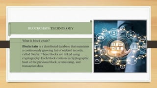 BLOCKCHAIN TECHNOLOGY
What is block chain?
Blockchain is a distributed database that maintains
a continuously growing list of ordered records,
called blocks. These blocks are linked using
cryptography. Each block contains a cryptographic
hash of the previous block, a timestamp, and
transaction data.
 