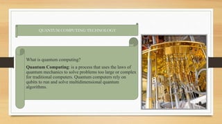 QUANTUM COMPUTING TECHNOLOGY
What is quantum computing?
Quantum Computing: is a process that uses the laws of
quantum mechanics to solve problems too large or complex
for traditional computers. Quantum computers rely on
qubits to run and solve multidimensional quantum
algorithms.
 