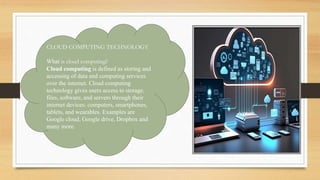CLOUD COMPUTING TECHNOLOGY
What is cloud computing?
Cloud computing is defined as storing and
accessing of data and computing services
over the internet. Cloud computing
technology gives users access to storage,
files, software, and servers through their
internet devices: computers, smartphones,
tablets, and wearables. Examples are
Google cloud, Google drive, Dropbox and
many more.
 