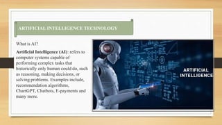 What is AI?
Artificial Intelligence (AI): refers to
computer systems capable of
performing complex tasks that
historically only human could do, such
as reasoning, making decisions, or
solving problems. Examples include,
recommendation algorithms,
ChartGPT, Chatbots, E-payments and
many more.
ARTI
ARTIFICIAL INTELLIGENCE TECHNOLOGY
 