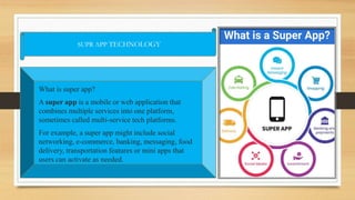 SUPR APP TECHNOLOGY
What is super app?
A super app is a mobile or web application that
combines multiple services into one platform,
sometimes called multi-service tech platforms.
For example, a super app might include social
networking, e-commerce, banking, messaging, food
delivery, transportation features or mini apps that
users can activate as needed.
 