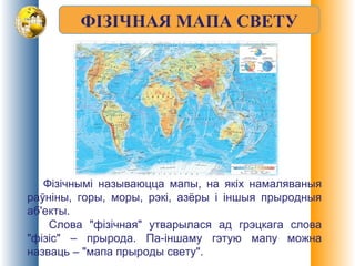 ФІЗІЧНАЯ МАПА СВЕТУ
Фізічнымі называюцца мапы, на якіх намаляваныя
раўніны, горы, моры, рэкі, азёры і іншыя прыродныя
аб'екты.
Слова "фізічная" утварылася ад грэцкага слова
"фізіс" – прырода. Па-іншаму гэтую мапу можна
назваць – "мапа прыроды свету".
 