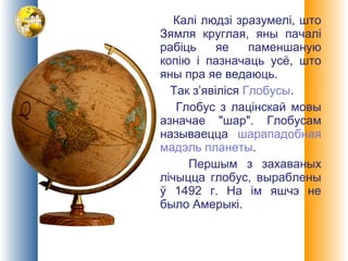 Калі людзі зразумелі, што
Зямля круглая, яны пачалі
рабіць яе паменшаную
копію і пазначаць усё, што
яны пра яе ведаюць.
Так з’явіліся Глобусы.
Глобус з лацінскай мовы
азначае "шар". Глобусам
называецца шарападобная
мадэль планеты.
Першым з захаваных
лічыцца глобус, выраблены
ў 1492 г. На ім яшчэ не
было Амерыкі.
 