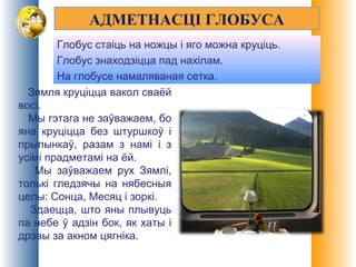 АДМЕТНАСЦІ ГЛОБУСА
Глобус стаіць на ножцы і яго можна круціць.
Глобус знаходзіцца пад нахілам.
На глобусе намаляваная сетка.
Зямля круціцца вакол сваёй
восі.
Мы гэтага не заўважаем, бо
яна круціцца без штуршкоў і
прыпынкаў, разам з намі і з
усімі прадметамі на ёй.
Мы заўважаем рух Зямлі,
толькі гледзячы на нябесныя
целы: Сонца, Месяц і зоркі.
Здаецца, што яны плывуць
па небе ў адзін бок, як хаты і
дрэвы за акном цягніка.
 