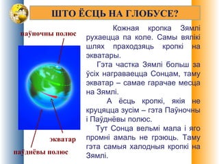 ШТО ЁСЦЬ НА ГЛОБУСЕ?
Кожная кропка Зямлі
рухаецца па коле. Самы вялікі
шлях праходзяць кропкі на
экватары.
Гэта частка Зямлі больш за
ўсіх награваецца Сонцам, таму
экватар – самае гарачае месца
на Зямлі.
А ёсць кропкі, якія не
круцяцца зусім – гэта Паўночны
і Паўднёвы полюс.
Тут Сонца вельмі мала і яго
промні амаль не грэюць. Таму
гэта самыя халодныя кропкі на
Зямлі.
экватар
паўночны полюс
паўднёвы полюс
 