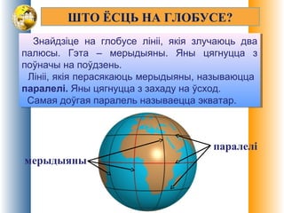 ШТО ЁСЦЬ НА ГЛОБУСЕ?
Знайдзіце на глобусе лініі, якія злучаюць два
палюсы. Гэта – мерыдыяны. Яны цягнуцца з
поўначы на поўдзень.
Лініі, якія перасякаюць мерыдыяны, называюцца
паралелі. Яны цягнуцца з захаду на ўсход.
Самая доўгая паралель называецца экватар.
Знайдзіце на глобусе лініі, якія злучаюць два
палюсы. Гэта – мерыдыяны. Яны цягнуцца з
поўначы на поўдзень.
Лініі, якія перасякаюць мерыдыяны, называюцца
паралелі. Яны цягнуцца з захаду на ўсход.
Самая доўгая паралель называецца экватар.
мерыдыяны
паралелі
 