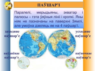 ПАЎШАР’І
Паралелі, мерыдыяны, экватар і
палюсы – гэта ўяўныя лініі і кропкі. Яны
ніяк не пазначаны на паверхні Зямлі,
але умоўна дзеляць яе на 4 паўшар’і.
Паралелі, мерыдыяны, экватар і
палюсы – гэта ўяўныя лініі і кропкі. Яны
ніяк не пазначаны на паверхні Зямлі,
але умоўна дзеляць яе на 4 паўшар’і.
усходняе
паўшар’е
паўднёвае
паўшар’е
паўночнае
паўшар’е
заходняе
паўшар’е
 