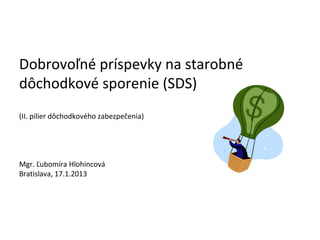 Dobrovoľné príspevky na starobné
dôchodkové sporenie (SDS)
(II. pilier dôchodkového zabezpečenia)




Mgr. Ľubomíra Hlohincová
Bratislava, 17.1.2013
 