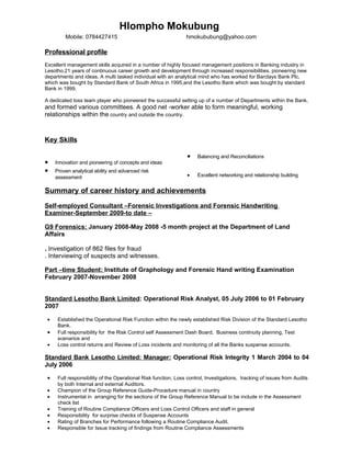 Hlompho Mokubung
         Mobile: 0784427415                                     hmokububung@yahoo.com

Professional profile
Excellent management skills acquired in a number of highly focused management positions in Banking industry in
Lesotho.21 years of continuous career growth and development through increased responsibilities, pioneering new
departments and ideas. A multi tasked individual with an analytical mind who has worked for Barclays Bank Plc,
which was bought by Standard Bank of South Africa in 1995,and the Lesotho Bank which was bought by standard
Bank in 1999.

A dedicated loss team player who pioneered the successful setting up of a number of Departments within the Bank,
and formed various committees. A good net -worker able to form meaningful, working
relationships within the country and outside the country.



Key Skills

                                                                 •   Balancing and Reconciliations
•    Innovation and pioneering of concepts and ideas
•    Proven analytical ability and advanced risk
     assessment                                                  •   Excellent networking and relationship building


Summary of career history and achievements
Self-employed Consultant –Forensic Investigations and Forensic Handwriting
Examiner-September 2009-to date –

G9 Forensics: January 2008-May 2008 -5 month project at the Department of Land
Affairs

. Investigation of 862 files for fraud
. Interviewing of suspects and witnesses.

Part –time Student: Institute of Graphology and Forensic Hand writing Examination
February 2007-November 2008


Standard Lesotho Bank Limited: Operational Risk Analyst, 05 July 2006 to 01 February
2007

 •    Established the Operational Risk Function within the newly established Risk Division of the Standard Lesotho
      Bank.
 •    Full responsibility for the Risk Control self Assessment Dash Board, Business continuity planning, Test
      scenarios and
 •    Loss control returns and Review of Loss incidents and monitoring of all the Banks suspense accounts.

Standard Bank Lesotho Limited: Manager: Operational Risk Integrity 1 March 2004 to 04
July 2006

 •    Full responsibility of the Operational Risk function, Loss control, Investigations, tracking of issues from Audits
      by both Internal and external Auditors.
 •    Champion of the Group Reference Guide-Procedure manual in country
 •    Instrumental in arranging for the sections of the Group Reference Manual to be include in the Assessment
      check list
 •    Training of Routine Compliance Officers and Loss Control Officers and staff in general
 •    Responsibility for surprise checks of Suspense Accounts
 •    Rating of Branches for Performance following a Routine Compliance Audit.
 •    Responsible for Issue tracking of findings from Routine Compliance Assessments
 