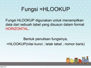 Fungsi =HLOOKUP
Fungsi HLOOKUP digunakan untuk menampilkan
data dari sebuah tabel yang disusun dalam format
HORIZONTAL.
Bentuk penulisan fungsinya,
=HLOOKUP(nilai kunci ; letak tabel ; nomor baris)
 