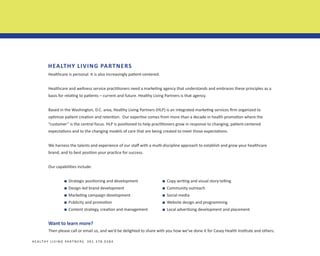 HEALTHY LIVING PARTNERS
Healthcare is personal. It is also increasingly patient-centered.
Healthcare and wellness service practitioners need a marketing agency that understands and embraces these principles as a
basis for relating to patients – current and future. Healthy Living Partners is that agency.
Based in the Washington, D.C. area, Healthy Living Partners (HLP) is an integrated marketing services firm organized to
optimize patient creation and retention. Our expertise comes from more than a decade in health promotion where the
“customer” is the central focus. HLP is positioned to help practitioners grow in response to changing, patient-centered
expectations and to the changing models of care that are being created to meet those expectations.
We harness the talents and experience of our staff with a multi-discipline approach to establish and grow your healthcare
brand, and to best position your practice for success.
Our capabilities include:
	

n

Strategic positioning and development

	

n

Copy writing and visual story-telling

	

n

Design-led brand development

	

n

Community outreach

	

n

Marketing campaign development

	

n

Social media

	

n

Publicity and promotion

	

n

Website design and programming

	

n

Content strategy, creation and management
	

n

Local advertising development and placement

	

Want to learn more?
Then please call or email us, and we’d be delighted to share with you how we’ve done it for Casey Health Institute and others.
H E A LT H Y L I V I N G PA R T N E R S 3 0 1 . 3 7 8 . 0 3 8 4

 
