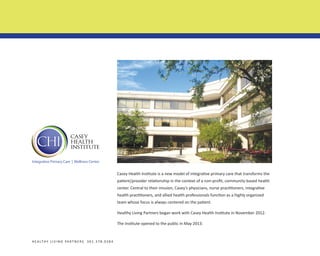 Integrative Primary Care | Wellness Center

Casey Health Institute is a new model of integrative primary care that transforms the
patient/provider relationship in the context of a non-profit, community-based health
center. Central to their mission, Casey’s physicians, nurse practitioners, integrative
health practitioners, and allied health professionals function as a highly organized
team whose focus is always centered on the patient.
Healthy Living Partners began work with Casey Health Institute in November 2012.
The Institute opened to the public in May 2013.

H E A LT H Y L I V I N G PA R T N E R S 3 0 1 . 3 7 8 . 0 3 8 4

 