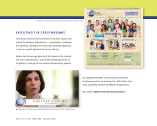 ▼

Website: people-oriented with the patient as “partner.”

EXECUTING THE CASEY MESSAGE
Historically, healthcare communications have been constructed
around the hardware of healthcare — practitioners’ credentials
and expertise, a facility, a new technically advanced apparatus,
or the very specific details of the service offering.
Seldom has the message been built that speaks to the relevant
and clear understanding of the benefits of that experience for
the patient. In this age of new patient empowerment, patients

are expecting that their voices be heard, and astute
healthcare practices are heeding that call to define their
value around the relevant benefits of the experience.
We call this “patient-centered communications.”

Video: an intimate experience reinforcing the personal care relationship.

▼

H E A LT H Y L I V I N G PA R T N E R S 3 0 1 . 3 7 8 . 0 3 8 4

 