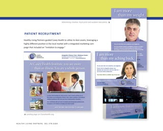▼

Advertising creative: local print and outdoor executions.

PATIENT RECRUITMENT
Healthy Living Partners guided Casey Health to utilize its best assets, leveraging a
highly different position in the local market with a integrated marketing campaign that included an “invitation to engage.”

I am more
than my aching back.
You are more than your symptoms, your diagnosis.
Partner with an integrative primary care
physician who sees you for who you really are —
not as just another aching back.

You know there’s a better way. So do we.

Centrally located in Montgomery County
301.664.6464
www.CaseyHealth.org

Landing page on Caseyhealth.org.

▼

H E A LT H Y L I V I N G PA R T N E R S 3 0 1 . 3 7 8 . 0 3 8 4

casey
health
institute

 