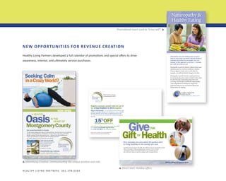 Promotional insert used to “cross-sell”.

▼

Naturopathy &
Healthy Eating

NEW OPPORTUNITIES FOR REVENUE CREATION
Healthy Living Partners developed a full calendar of promotions and special offers to drive

Naturopathy uses the healing power of nature
itself to encourage your body’s inherent ability to
maintain and restore its own health. One key
element in this approach is nutrition — because
you really are what you eat.

awareness, interest, and ultimately service purchases.

Naturopathy is perfectly suited to address those issues
that don’t seem to come from an illness or disease.
Chronic digestive issues, such as acid reflux for
example, can easily be fixed by changes to the diet.

Seeking Calm
inaCrazyworld?

Naturopathy is heavily focused on getting down to
and understanding root causes in order to solve issues.
It is also focused on preventing issues from ever
occurring. For example, consistently eating healthy,
natural ingredients is probably the single most
important thing we can do to prevent illness and
disease from ever starting.

800 S. Frederick Avenue
Gaithersburg, MD 20877

Integrative Primary Care | Wellness Center

at

nOw Open

Oasis
MontgomeryCounty
a healthy

in the
heart Of

Give yourself permission to breathe.
We offer classes ranging from Yoga to Zumba and Pilates. And then there are our mind-body
therapies including meditation, mindfulness, massage, Reiki, acupuncture, and healthy
lifestyle coaching. Choose what works for you — because it’s all about fulfilling your
unique, personal balance of optimal health and wellness, guided by
our caring, supportive team of instructors and advisors.

Register someone special today for one of
our Living Healthier in 2014 programs.
Yoga & Movement – we were meant to move, and our yoga
and fitness packages will help start that process to tone, condition,
and relax the body. Led by caring, certified instructors in our
new studios, our classes are conveniently scheduled throughout
the week.

15%OFF

when purchased before 12.31.13

Yoga, meditation, healing cleanse and massage also available.
Go to www.CaseyHealth.org/NewYear
or call 301.355.2030. Gift certificates available.
We are a 501(c )3 public not-for-profit organization
dedicated to helping people lead healthier lives.

Give

THE

Gift Health
OF

Come see for yourself.

Give someone you care about the perfect start
to living healthier in the coming new year.

We’re conveniently located at
800 S. Frederick Avenue
in Gaithersburg near
I-370 and I-270.
Or call 301-355-2030.

Centrally located and open to the public, The Wellness Center at Casey Health Institute
offers a wide range of wellness programming in our state-of-the-art facility
- all designed to bolster one’s health through services including yoga and
other movement classes, therapeutic massage, health coaching and more.

Caseyhealth.org/wellness
ClaSSeS | wOrkShOpS | eventS

We are a 501(c )3 public not-for-profit organization.

Advertising Creative: communicating the unique position and role.
▼

▼

H E A LT H Y L I V I N G PA R T N E R S 3 0 1 . 3 7 8 . 0 3 8 4

SPECIAL OFFER, see back for details

Direct mail: Holiday offers

 