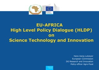 1
Research and
Innovation
EU-AFRICA
High Level Policy Dialogue (HLDP)
on
Science Technology and Innovation
Hans-Joerg Lutzeyer
European Commission
DG Research and Innovation
Policy-officer Agro-Food
 