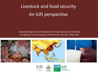 Livestock and food security
An ILRI perspective
Sustainable Agricultural Development for Food Security and Nutrition,
including the role of Livestock, HLPE Seminar with ILRI, 8 May 2015
 