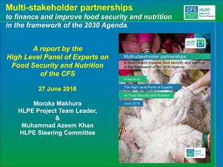 Multi-stakeholder partnerships
to finance and improve food security and nutrition
in the framework of the 2030 Agenda.
A report by the
High Level Panel of Experts on
Food Security and Nutrition
of the CFS
27 June 2018
Moraka Makhura
HLPE Project Team Leader,
&
Muhammad Azeem Khan
HLPE Steering Committee
 