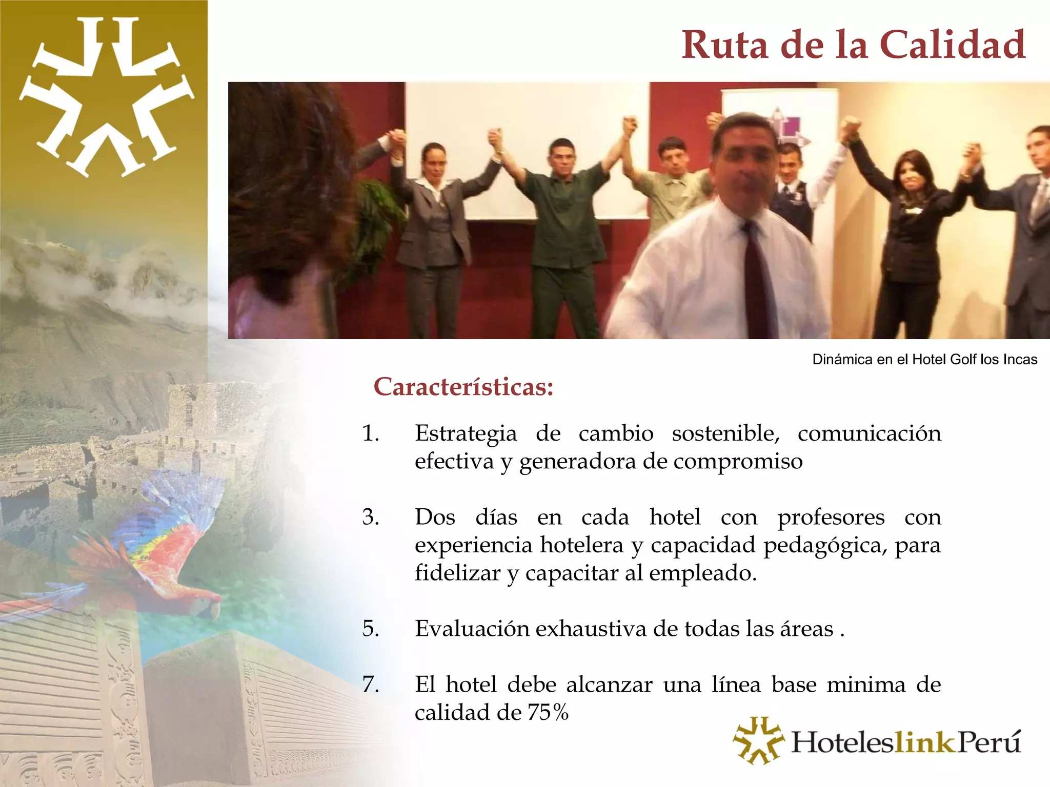 Características: Ruta de la Calidad Estrategia de cambio sostenible, comunicación efectiva y generadora de compromiso Dos días en cada hotel con profesores con experiencia hotelera y capacidad pedagógica, para fidelizar y capacitar al empleado. Evaluación exhaustiva de todas las áreas .  El hotel debe alcanzar una línea base minima de calidad de 75% Dinámica en el Hotel Golf los Incas 