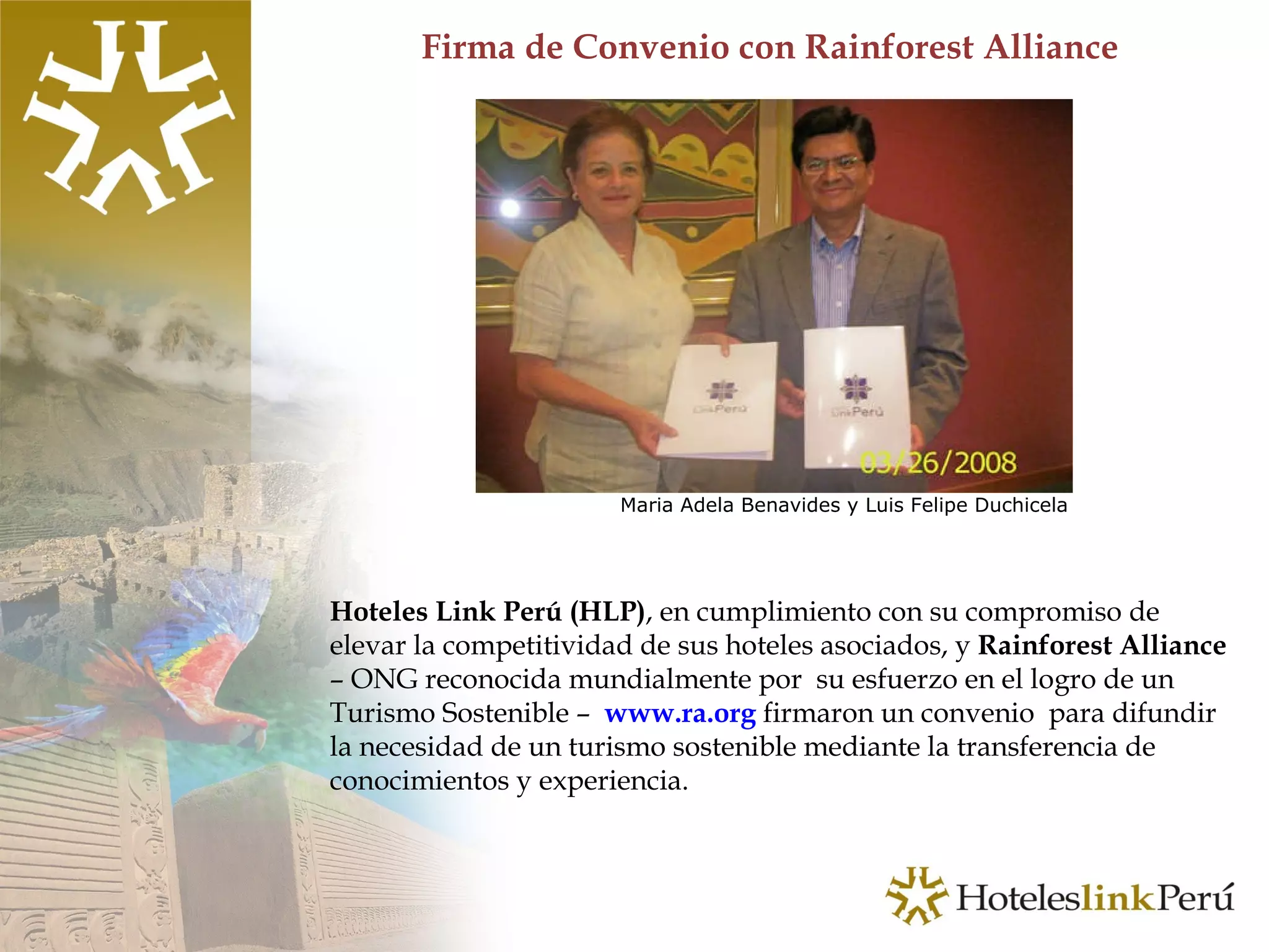 Firma de Convenio con Rainforest Alliance Hoteles Link Perú (HLP) , en cumplimiento con su compromiso de elevar la competitividad de sus hoteles asociados, y  Rainforest Alliance  – ONG reconocida mundialmente por  su esfuerzo en el logro de un Turismo Sostenible –  www.ra.org  firmaron un convenio  para difundir la necesidad de un turismo sostenible mediante la transferencia de conocimientos y experiencia.  Maria Adela Benavides y Luis Felipe Duchicela  