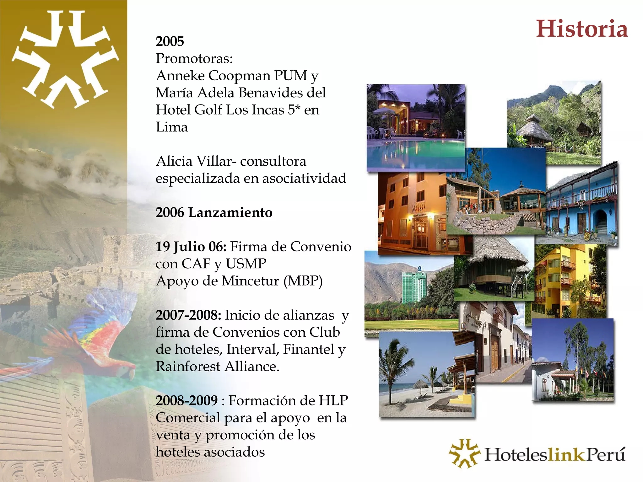 Historia 2005  Promotoras: Anneke Coopman PUM y María Adela Benavides del Hotel Golf Los Incas 5* en Lima Alicia Villar- consultora especializada en asociatividad 2006 Lanzamiento 19 Julio 06:  Firma de Convenio con CAF y USMP Apoyo de Mincetur (MBP) 2007-2008:  Inicio de alianzas  y firma de Convenios con Club de hoteles, Interval, Finantel y Rainforest Alliance. 2008-2009  : Formación de HLP Comercial para el apoyo  en la venta y promoción de los hoteles asociados  