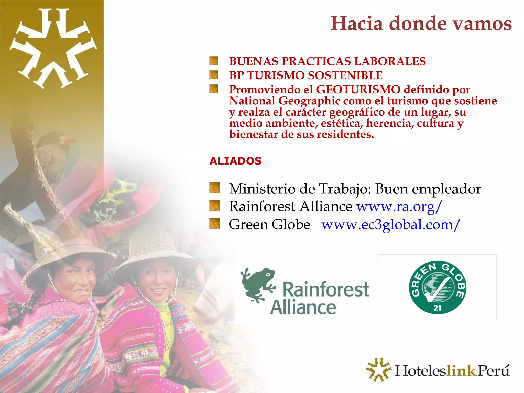 Hacia donde vamos BUENAS PRACTICAS LABORALES BP TURISMO SOSTENIBLE Promoviendo el GEOTURISMO definido por National Geographic como el turismo que sostiene y realza el carácter geográfico de un lugar, su medio ambiente, estética, herencia, cultura y bienestar de sus residentes.  ALIADOS Ministerio de Trabajo: Buen empleador Rainforest Alliance  www.ra.org/ Green Globe  www.ec3global.com/ 