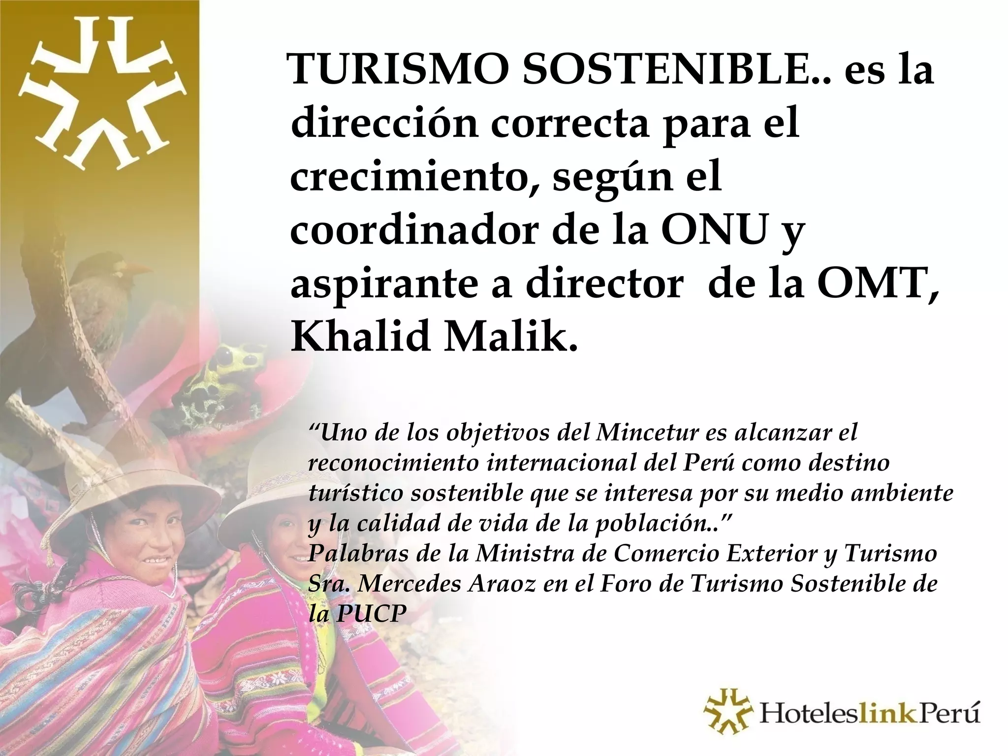 TURISMO SOSTENIBLE.. es la dirección correcta para el crecimiento, según el coordinador de la ONU y aspirante a director  de la OMT, Khalid Malik. “ Uno de los objetivos del Mincetur es alcanzar el reconocimiento internacional del Perú como destino turístico sostenible que se interesa por su medio ambiente y la calidad de vida de la población..” Palabras de la Ministra de Comercio Exterior y Turismo Sra. Mercedes Araoz en el Foro de Turismo Sostenible de la PUCP 