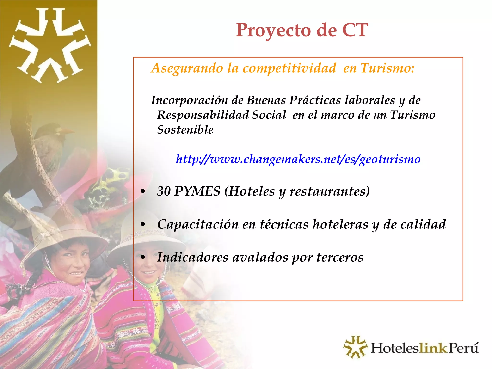 Proyecto de CT Asegurando la competitividad  en Turismo: Incorporación de Buenas Prácticas laborales y de  Responsabilidad Social  en el marco de un Turismo Sostenible http://www.changemakers.net/es/geoturismo 30 PYMES (Hoteles y restaurantes) Capacitación en técnicas hoteleras y de calidad Indicadores avalados por terceros 