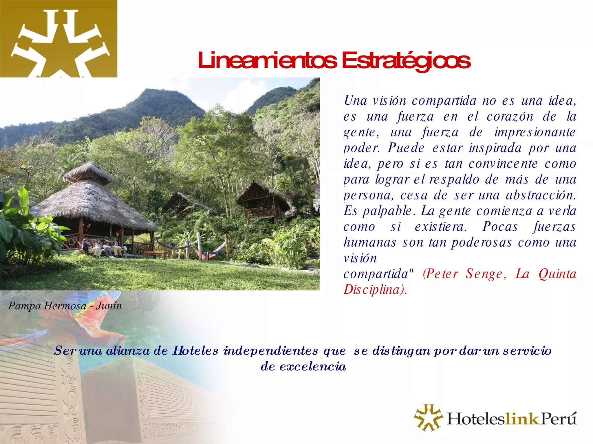 Lineamientos Estratégicos Una visión compartida no es una idea, es una fuerza en el corazón de la gente, una fuerza de impresionante poder. Puede estar inspirada por una idea, pero si es tan convincente como para lograr el respaldo de más de una persona, cesa de ser una abstracción. Es palpable. La gente comienza a verla como si existiera. Pocas fuerzas humanas son tan poderosas como una visión compartida"   (Peter Senge, La Quinta Disciplina). Ser una alianza de Hoteles independientes que  se distingan por dar un servicio de excelencia Pampa Hermosa - Junín 