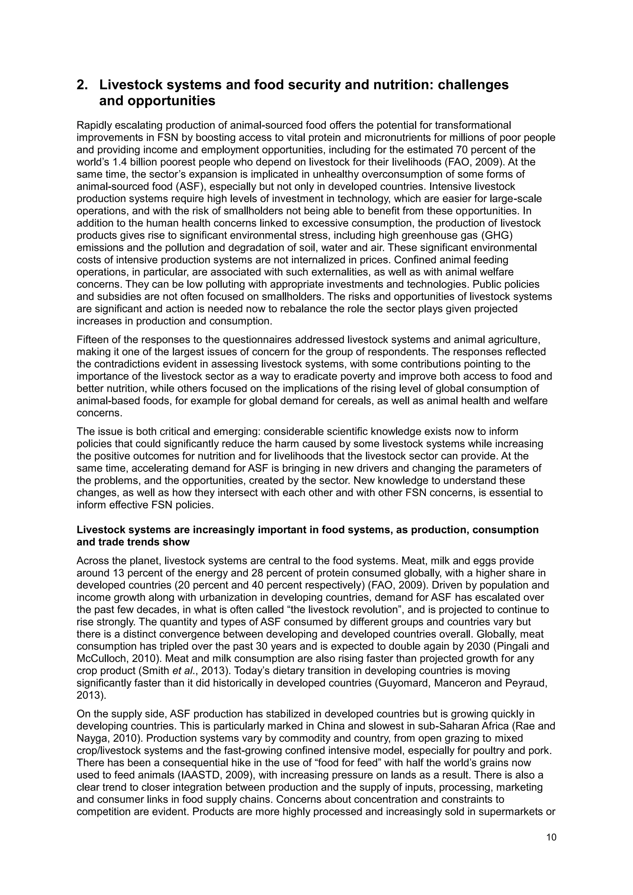 10
2. Livestock systems and food security and nutrition: challenges
and opportunities
Rapidly escalating production of animal-sourced food offers the potential for transformational
improvements in FSN by boosting access to vital protein and micronutrients for millions of poor people
and providing income and employment opportunities, including for the estimated 70 percent of the
world’s 1.4 billion poorest people who depend on livestock for their livelihoods (FAO, 2009). At the
same time, the sector’s expansion is implicated in unhealthy overconsumption of some forms of
animal-sourced food (ASF), especially but not only in developed countries. Intensive livestock
production systems require high levels of investment in technology, which are easier for large-scale
operations, and with the risk of smallholders not being able to benefit from these opportunities. In
addition to the human health concerns linked to excessive consumption, the production of livestock
products gives rise to significant environmental stress, including high greenhouse gas (GHG)
emissions and the pollution and degradation of soil, water and air. These significant environmental
costs of intensive production systems are not internalized in prices. Confined animal feeding
operations, in particular, are associated with such externalities, as well as with animal welfare
concerns. They can be low polluting with appropriate investments and technologies. Public policies
and subsidies are not often focused on smallholders. The risks and opportunities of livestock systems
are significant and action is needed now to rebalance the role the sector plays given projected
increases in production and consumption.
Fifteen of the responses to the questionnaires addressed livestock systems and animal agriculture,
making it one of the largest issues of concern for the group of respondents. The responses reflected
the contradictions evident in assessing livestock systems, with some contributions pointing to the
importance of the livestock sector as a way to eradicate poverty and improve both access to food and
better nutrition, while others focused on the implications of the rising level of global consumption of
animal-based foods, for example for global demand for cereals, as well as animal health and welfare
concerns.
The issue is both critical and emerging: considerable scientific knowledge exists now to inform
policies that could significantly reduce the harm caused by some livestock systems while increasing
the positive outcomes for nutrition and for livelihoods that the livestock sector can provide. At the
same time, accelerating demand for ASF is bringing in new drivers and changing the parameters of
the problems, and the opportunities, created by the sector. New knowledge to understand these
changes, as well as how they intersect with each other and with other FSN concerns, is essential to
inform effective FSN policies.
Livestock systems are increasingly important in food systems, as production, consumption
and trade trends show
Across the planet, livestock systems are central to the food systems. Meat, milk and eggs provide
around 13 percent of the energy and 28 percent of protein consumed globally, with a higher share in
developed countries (20 percent and 40 percent respectively) (FAO, 2009). Driven by population and
income growth along with urbanization in developing countries, demand for ASF has escalated over
the past few decades, in what is often called “the livestock revolution”, and is projected to continue to
rise strongly. The quantity and types of ASF consumed by different groups and countries vary but
there is a distinct convergence between developing and developed countries overall. Globally, meat
consumption has tripled over the past 30 years and is expected to double again by 2030 (Pingali and
McCulloch, 2010). Meat and milk consumption are also rising faster than projected growth for any
crop product (Smith et al., 2013). Today’s dietary transition in developing countries is moving
significantly faster than it did historically in developed countries (Guyomard, Manceron and Peyraud,
2013).
On the supply side, ASF production has stabilized in developed countries but is growing quickly in
developing countries. This is particularly marked in China and slowest in sub-Saharan Africa (Rae and
Nayga, 2010). Production systems vary by commodity and country, from open grazing to mixed
crop/livestock systems and the fast-growing confined intensive model, especially for poultry and pork.
There has been a consequential hike in the use of “food for feed” with half the world’s grains now
used to feed animals (IAASTD, 2009), with increasing pressure on lands as a result. There is also a
clear trend to closer integration between production and the supply of inputs, processing, marketing
and consumer links in food supply chains. Concerns about concentration and constraints to
competition are evident. Products are more highly processed and increasingly sold in supermarkets or
 