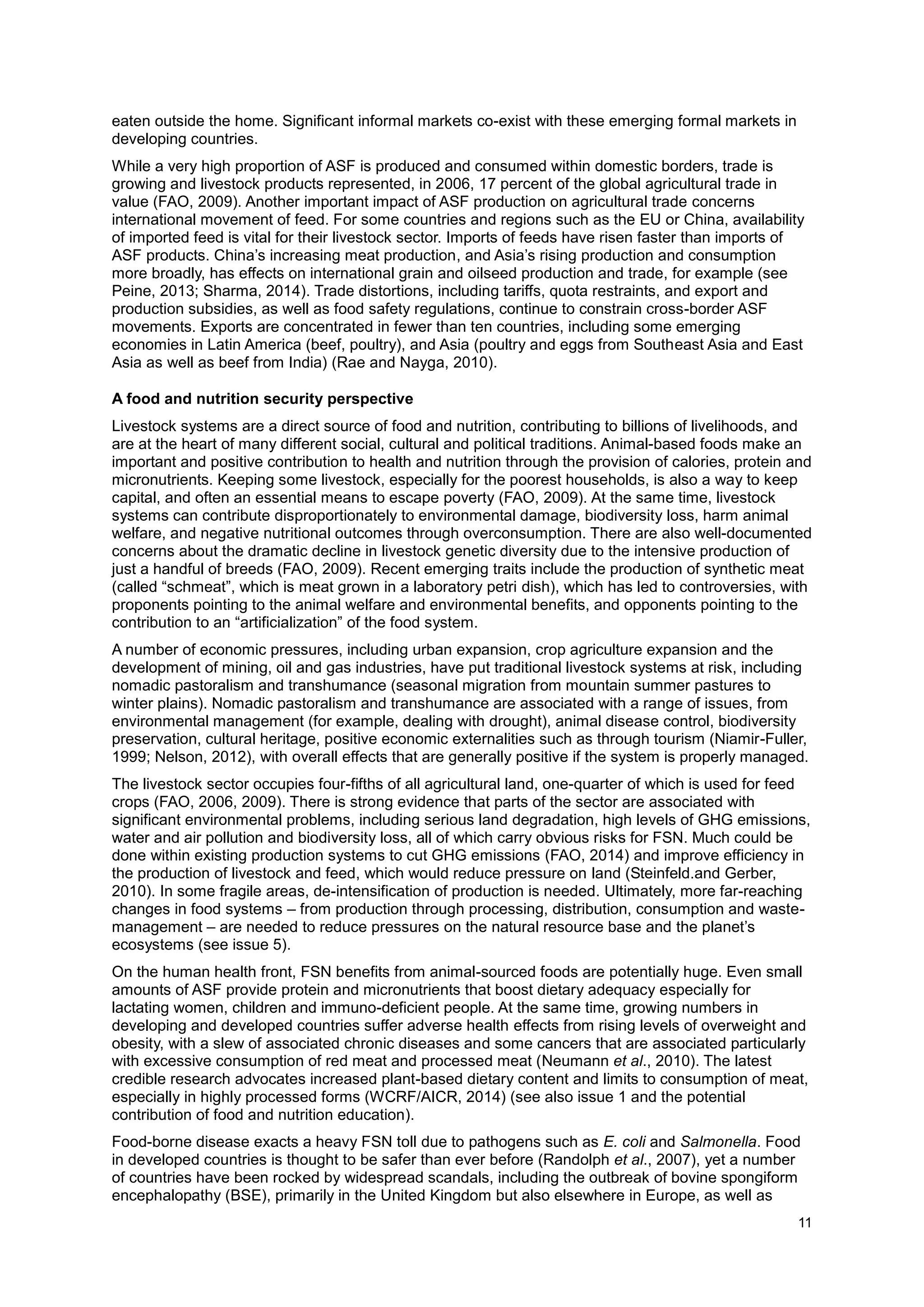 11
eaten outside the home. Significant informal markets co-exist with these emerging formal markets in
developing countries.
While a very high proportion of ASF is produced and consumed within domestic borders, trade is
growing and livestock products represented, in 2006, 17 percent of the global agricultural trade in
value (FAO, 2009). Another important impact of ASF production on agricultural trade concerns
international movement of feed. For some countries and regions such as the EU or China, availability
of imported feed is vital for their livestock sector. Imports of feeds have risen faster than imports of
ASF products. China’s increasing meat production, and Asia’s rising production and consumption
more broadly, has effects on international grain and oilseed production and trade, for example (see
Peine, 2013; Sharma, 2014). Trade distortions, including tariffs, quota restraints, and export and
production subsidies, as well as food safety regulations, continue to constrain cross-border ASF
movements. Exports are concentrated in fewer than ten countries, including some emerging
economies in Latin America (beef, poultry), and Asia (poultry and eggs from Southeast Asia and East
Asia as well as beef from India) (Rae and Nayga, 2010).
A food and nutrition security perspective
Livestock systems are a direct source of food and nutrition, contributing to billions of livelihoods, and
are at the heart of many different social, cultural and political traditions. Animal-based foods make an
important and positive contribution to health and nutrition through the provision of calories, protein and
micronutrients. Keeping some livestock, especially for the poorest households, is also a way to keep
capital, and often an essential means to escape poverty (FAO, 2009). At the same time, livestock
systems can contribute disproportionately to environmental damage, biodiversity loss, harm animal
welfare, and negative nutritional outcomes through overconsumption. There are also well-documented
concerns about the dramatic decline in livestock genetic diversity due to the intensive production of
just a handful of breeds (FAO, 2009). Recent emerging traits include the production of synthetic meat
(called “schmeat”, which is meat grown in a laboratory petri dish), which has led to controversies, with
proponents pointing to the animal welfare and environmental benefits, and opponents pointing to the
contribution to an “artificialization” of the food system.
A number of economic pressures, including urban expansion, crop agriculture expansion and the
development of mining, oil and gas industries, have put traditional livestock systems at risk, including
nomadic pastoralism and transhumance (seasonal migration from mountain summer pastures to
winter plains). Nomadic pastoralism and transhumance are associated with a range of issues, from
environmental management (for example, dealing with drought), animal disease control, biodiversity
preservation, cultural heritage, positive economic externalities such as through tourism (Niamir-Fuller,
1999; Nelson, 2012), with overall effects that are generally positive if the system is properly managed.
The livestock sector occupies four-fifths of all agricultural land, one-quarter of which is used for feed
crops (FAO, 2006, 2009). There is strong evidence that parts of the sector are associated with
significant environmental problems, including serious land degradation, high levels of GHG emissions,
water and air pollution and biodiversity loss, all of which carry obvious risks for FSN. Much could be
done within existing production systems to cut GHG emissions (FAO, 2014) and improve efficiency in
the production of livestock and feed, which would reduce pressure on land (Steinfeld.and Gerber,
2010). In some fragile areas, de-intensification of production is needed. Ultimately, more far-reaching
changes in food systems – from production through processing, distribution, consumption and waste-
management – are needed to reduce pressures on the natural resource base and the planet’s
ecosystems (see issue 5).
On the human health front, FSN benefits from animal-sourced foods are potentially huge. Even small
amounts of ASF provide protein and micronutrients that boost dietary adequacy especially for
lactating women, children and immuno-deficient people. At the same time, growing numbers in
developing and developed countries suffer adverse health effects from rising levels of overweight and
obesity, with a slew of associated chronic diseases and some cancers that are associated particularly
with excessive consumption of red meat and processed meat (Neumann et al., 2010). The latest
credible research advocates increased plant-based dietary content and limits to consumption of meat,
especially in highly processed forms (WCRF/AICR, 2014) (see also issue 1 and the potential
contribution of food and nutrition education).
Food-borne disease exacts a heavy FSN toll due to pathogens such as E. coli and Salmonella. Food
in developed countries is thought to be safer than ever before (Randolph et al., 2007), yet a number
of countries have been rocked by widespread scandals, including the outbreak of bovine spongiform
encephalopathy (BSE), primarily in the United Kingdom but also elsewhere in Europe, as well as
 