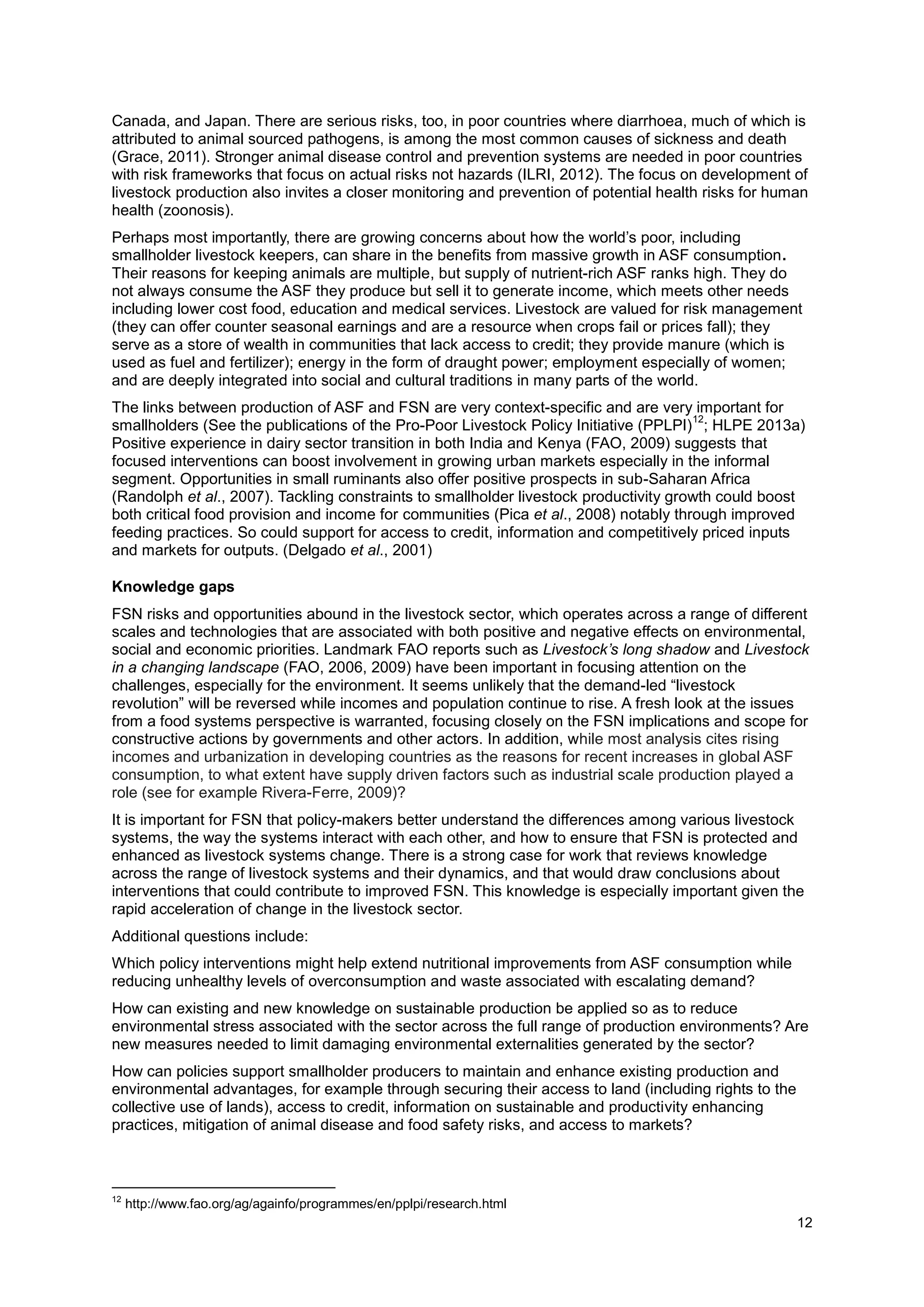 12
Canada, and Japan. There are serious risks, too, in poor countries where diarrhoea, much of which is
attributed to animal sourced pathogens, is among the most common causes of sickness and death
(Grace, 2011). Stronger animal disease control and prevention systems are needed in poor countries
with risk frameworks that focus on actual risks not hazards (ILRI, 2012). The focus on development of
livestock production also invites a closer monitoring and prevention of potential health risks for human
health (zoonosis).
Perhaps most importantly, there are growing concerns about how the world’s poor, including
smallholder livestock keepers, can share in the benefits from massive growth in ASF consumption.
Their reasons for keeping animals are multiple, but supply of nutrient-rich ASF ranks high. They do
not always consume the ASF they produce but sell it to generate income, which meets other needs
including lower cost food, education and medical services. Livestock are valued for risk management
(they can offer counter seasonal earnings and are a resource when crops fail or prices fall); they
serve as a store of wealth in communities that lack access to credit; they provide manure (which is
used as fuel and fertilizer); energy in the form of draught power; employment especially of women;
and are deeply integrated into social and cultural traditions in many parts of the world.
The links between production of ASF and FSN are very context-specific and are very important for
smallholders (See the publications of the Pro-Poor Livestock Policy Initiative (PPLPI)
12
; HLPE 2013a)
Positive experience in dairy sector transition in both India and Kenya (FAO, 2009) suggests that
focused interventions can boost involvement in growing urban markets especially in the informal
segment. Opportunities in small ruminants also offer positive prospects in sub-Saharan Africa
(Randolph et al., 2007). Tackling constraints to smallholder livestock productivity growth could boost
both critical food provision and income for communities (Pica et al., 2008) notably through improved
feeding practices. So could support for access to credit, information and competitively priced inputs
and markets for outputs. (Delgado et al., 2001)
Knowledge gaps
FSN risks and opportunities abound in the livestock sector, which operates across a range of different
scales and technologies that are associated with both positive and negative effects on environmental,
social and economic priorities. Landmark FAO reports such as Livestock’s long shadow and Livestock
in a changing landscape (FAO, 2006, 2009) have been important in focusing attention on the
challenges, especially for the environment. It seems unlikely that the demand-led “livestock
revolution” will be reversed while incomes and population continue to rise. A fresh look at the issues
from a food systems perspective is warranted, focusing closely on the FSN implications and scope for
constructive actions by governments and other actors. In addition, while most analysis cites rising
incomes and urbanization in developing countries as the reasons for recent increases in global ASF
consumption, to what extent have supply driven factors such as industrial scale production played a
role (see for example Rivera-Ferre, 2009)?
It is important for FSN that policy-makers better understand the differences among various livestock
systems, the way the systems interact with each other, and how to ensure that FSN is protected and
enhanced as livestock systems change. There is a strong case for work that reviews knowledge
across the range of livestock systems and their dynamics, and that would draw conclusions about
interventions that could contribute to improved FSN. This knowledge is especially important given the
rapid acceleration of change in the livestock sector.
Additional questions include:
Which policy interventions might help extend nutritional improvements from ASF consumption while
reducing unhealthy levels of overconsumption and waste associated with escalating demand?
How can existing and new knowledge on sustainable production be applied so as to reduce
environmental stress associated with the sector across the full range of production environments? Are
new measures needed to limit damaging environmental externalities generated by the sector?
How can policies support smallholder producers to maintain and enhance existing production and
environmental advantages, for example through securing their access to land (including rights to the
collective use of lands), access to credit, information on sustainable and productivity enhancing
practices, mitigation of animal disease and food safety risks, and access to markets?
12
http://www.fao.org/ag/againfo/programmes/en/pplpi/research.html
 