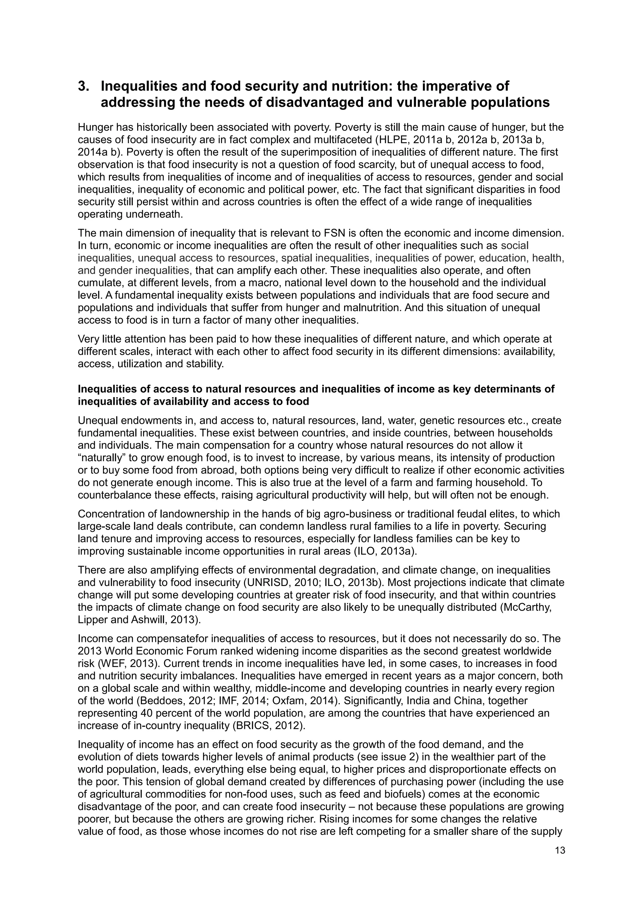 13
3. Inequalities and food security and nutrition: the imperative of
addressing the needs of disadvantaged and vulnerable populations
Hunger has historically been associated with poverty. Poverty is still the main cause of hunger, but the
causes of food insecurity are in fact complex and multifaceted (HLPE, 2011a b, 2012a b, 2013a b,
2014a b). Poverty is often the result of the superimposition of inequalities of different nature. The first
observation is that food insecurity is not a question of food scarcity, but of unequal access to food,
which results from inequalities of income and of inequalities of access to resources, gender and social
inequalities, inequality of economic and political power, etc. The fact that significant disparities in food
security still persist within and across countries is often the effect of a wide range of inequalities
operating underneath.
The main dimension of inequality that is relevant to FSN is often the economic and income dimension.
In turn, economic or income inequalities are often the result of other inequalities such as social
inequalities, unequal access to resources, spatial inequalities, inequalities of power, education, health,
and gender inequalities, that can amplify each other. These inequalities also operate, and often
cumulate, at different levels, from a macro, national level down to the household and the individual
level. A fundamental inequality exists between populations and individuals that are food secure and
populations and individuals that suffer from hunger and malnutrition. And this situation of unequal
access to food is in turn a factor of many other inequalities.
Very little attention has been paid to how these inequalities of different nature, and which operate at
different scales, interact with each other to affect food security in its different dimensions: availability,
access, utilization and stability.
Inequalities of access to natural resources and inequalities of income as key determinants of
inequalities of availability and access to food
Unequal endowments in, and access to, natural resources, land, water, genetic resources etc., create
fundamental inequalities. These exist between countries, and inside countries, between households
and individuals. The main compensation for a country whose natural resources do not allow it
“naturally” to grow enough food, is to invest to increase, by various means, its intensity of production
or to buy some food from abroad, both options being very difficult to realize if other economic activities
do not generate enough income. This is also true at the level of a farm and farming household. To
counterbalance these effects, raising agricultural productivity will help, but will often not be enough.
Concentration of landownership in the hands of big agro-business or traditional feudal elites, to which
large-scale land deals contribute, can condemn landless rural families to a life in poverty. Securing
land tenure and improving access to resources, especially for landless families can be key to
improving sustainable income opportunities in rural areas (ILO, 2013a).
There are also amplifying effects of environmental degradation, and climate change, on inequalities
and vulnerability to food insecurity (UNRISD, 2010; ILO, 2013b). Most projections indicate that climate
change will put some developing countries at greater risk of food insecurity, and that within countries
the impacts of climate change on food security are also likely to be unequally distributed (McCarthy,
Lipper and Ashwill, 2013).
Income can compensatefor inequalities of access to resources, but it does not necessarily do so. The
2013 World Economic Forum ranked widening income disparities as the second greatest worldwide
risk (WEF, 2013). Current trends in income inequalities have led, in some cases, to increases in food
and nutrition security imbalances. Inequalities have emerged in recent years as a major concern, both
on a global scale and within wealthy, middle-income and developing countries in nearly every region
of the world (Beddoes, 2012; IMF, 2014; Oxfam, 2014). Signiﬁcantly, India and China, together
representing 40 percent of the world population, are among the countries that have experienced an
increase of in-country inequality (BRICS, 2012).
Inequality of income has an effect on food security as the growth of the food demand, and the
evolution of diets towards higher levels of animal products (see issue 2) in the wealthier part of the
world population, leads, everything else being equal, to higher prices and disproportionate effects on
the poor. This tension of global demand created by differences of purchasing power (including the use
of agricultural commodities for non-food uses, such as feed and biofuels) comes at the economic
disadvantage of the poor, and can create food insecurity – not because these populations are growing
poorer, but because the others are growing richer. Rising incomes for some changes the relative
value of food, as those whose incomes do not rise are left competing for a smaller share of the supply
 
