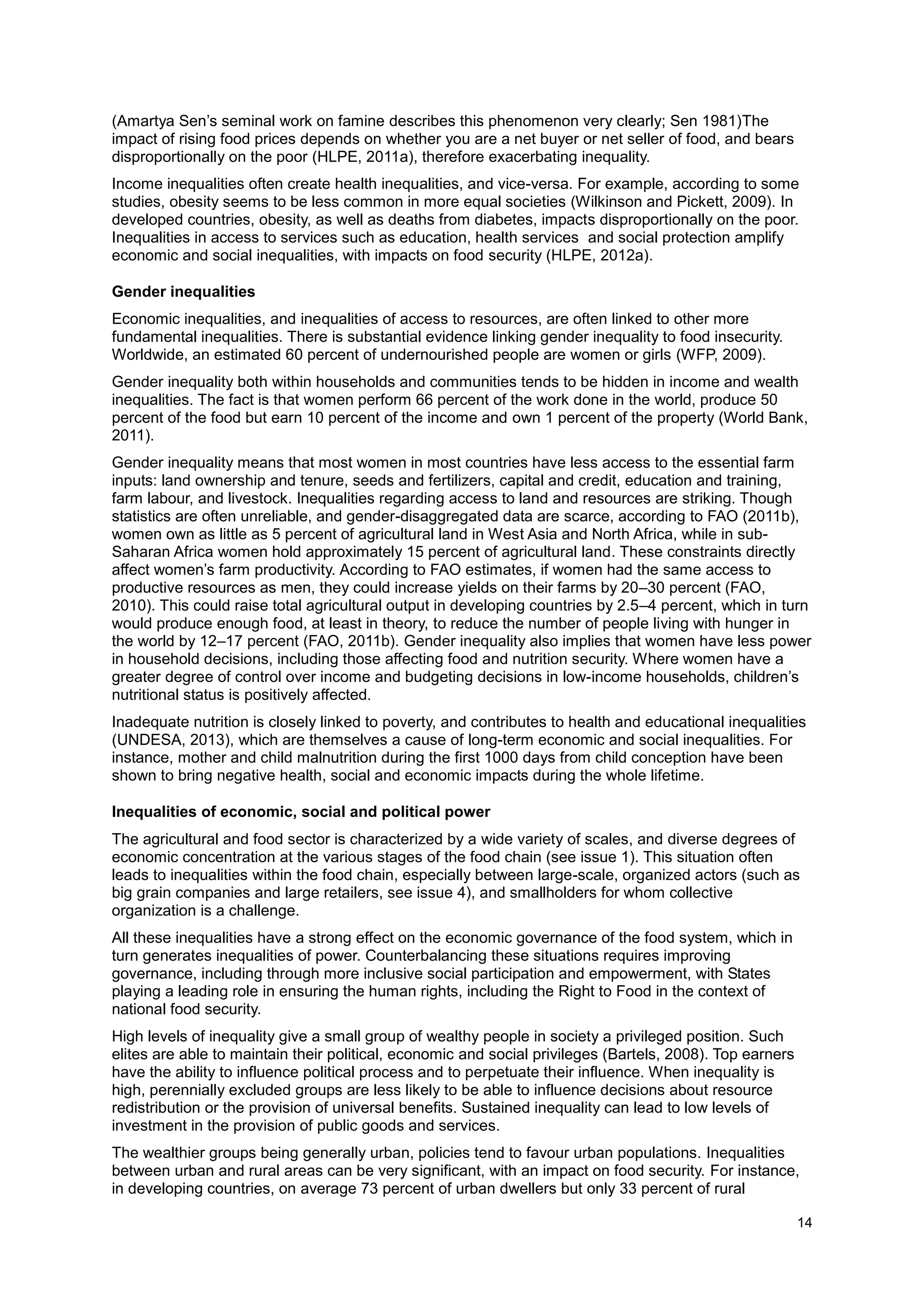 14
(Amartya Sen’s seminal work on famine describes this phenomenon very clearly; Sen 1981)The
impact of rising food prices depends on whether you are a net buyer or net seller of food, and bears
disproportionally on the poor (HLPE, 2011a), therefore exacerbating inequality.
Income inequalities often create health inequalities, and vice-versa. For example, according to some
studies, obesity seems to be less common in more equal societies (Wilkinson and Pickett, 2009). In
developed countries, obesity, as well as deaths from diabetes, impacts disproportionally on the poor.
Inequalities in access to services such as education, health services and social protection amplify
economic and social inequalities, with impacts on food security (HLPE, 2012a).
Gender inequalities
Economic inequalities, and inequalities of access to resources, are often linked to other more
fundamental inequalities. There is substantial evidence linking gender inequality to food insecurity.
Worldwide, an estimated 60 percent of undernourished people are women or girls (WFP, 2009).
Gender inequality both within households and communities tends to be hidden in income and wealth
inequalities. The fact is that women perform 66 percent of the work done in the world, produce 50
percent of the food but earn 10 percent of the income and own 1 percent of the property (World Bank,
2011).
Gender inequality means that most women in most countries have less access to the essential farm
inputs: land ownership and tenure, seeds and fertilizers, capital and credit, education and training,
farm labour, and livestock. Inequalities regarding access to land and resources are striking. Though
statistics are often unreliable, and gender-disaggregated data are scarce, according to FAO (2011b),
women own as little as 5 percent of agricultural land in West Asia and North Africa, while in sub-
Saharan Africa women hold approximately 15 percent of agricultural land. These constraints directly
affect women’s farm productivity. According to FAO estimates, if women had the same access to
productive resources as men, they could increase yields on their farms by 20–30 percent (FAO,
2010). This could raise total agricultural output in developing countries by 2.5–4 percent, which in turn
would produce enough food, at least in theory, to reduce the number of people living with hunger in
the world by 12–17 percent (FAO, 2011b). Gender inequality also implies that women have less power
in household decisions, including those affecting food and nutrition security. Where women have a
greater degree of control over income and budgeting decisions in low-income households, children’s
nutritional status is positively affected.
Inadequate nutrition is closely linked to poverty, and contributes to health and educational inequalities
(UNDESA, 2013), which are themselves a cause of long-term economic and social inequalities. For
instance, mother and child malnutrition during the first 1000 days from child conception have been
shown to bring negative health, social and economic impacts during the whole lifetime.
Inequalities of economic, social and political power
The agricultural and food sector is characterized by a wide variety of scales, and diverse degrees of
economic concentration at the various stages of the food chain (see issue 1). This situation often
leads to inequalities within the food chain, especially between large-scale, organized actors (such as
big grain companies and large retailers, see issue 4), and smallholders for whom collective
organization is a challenge.
All these inequalities have a strong effect on the economic governance of the food system, which in
turn generates inequalities of power. Counterbalancing these situations requires improving
governance, including through more inclusive social participation and empowerment, with States
playing a leading role in ensuring the human rights, including the Right to Food in the context of
national food security.
High levels of inequality give a small group of wealthy people in society a privileged position. Such
elites are able to maintain their political, economic and social privileges (Bartels, 2008). Top earners
have the ability to influence political process and to perpetuate their influence. When inequality is
high, perennially excluded groups are less likely to be able to influence decisions about resource
redistribution or the provision of universal benefits. Sustained inequality can lead to low levels of
investment in the provision of public goods and services.
The wealthier groups being generally urban, policies tend to favour urban populations. Inequalities
between urban and rural areas can be very significant, with an impact on food security. For instance,
in developing countries, on average 73 percent of urban dwellers but only 33 percent of rural
 