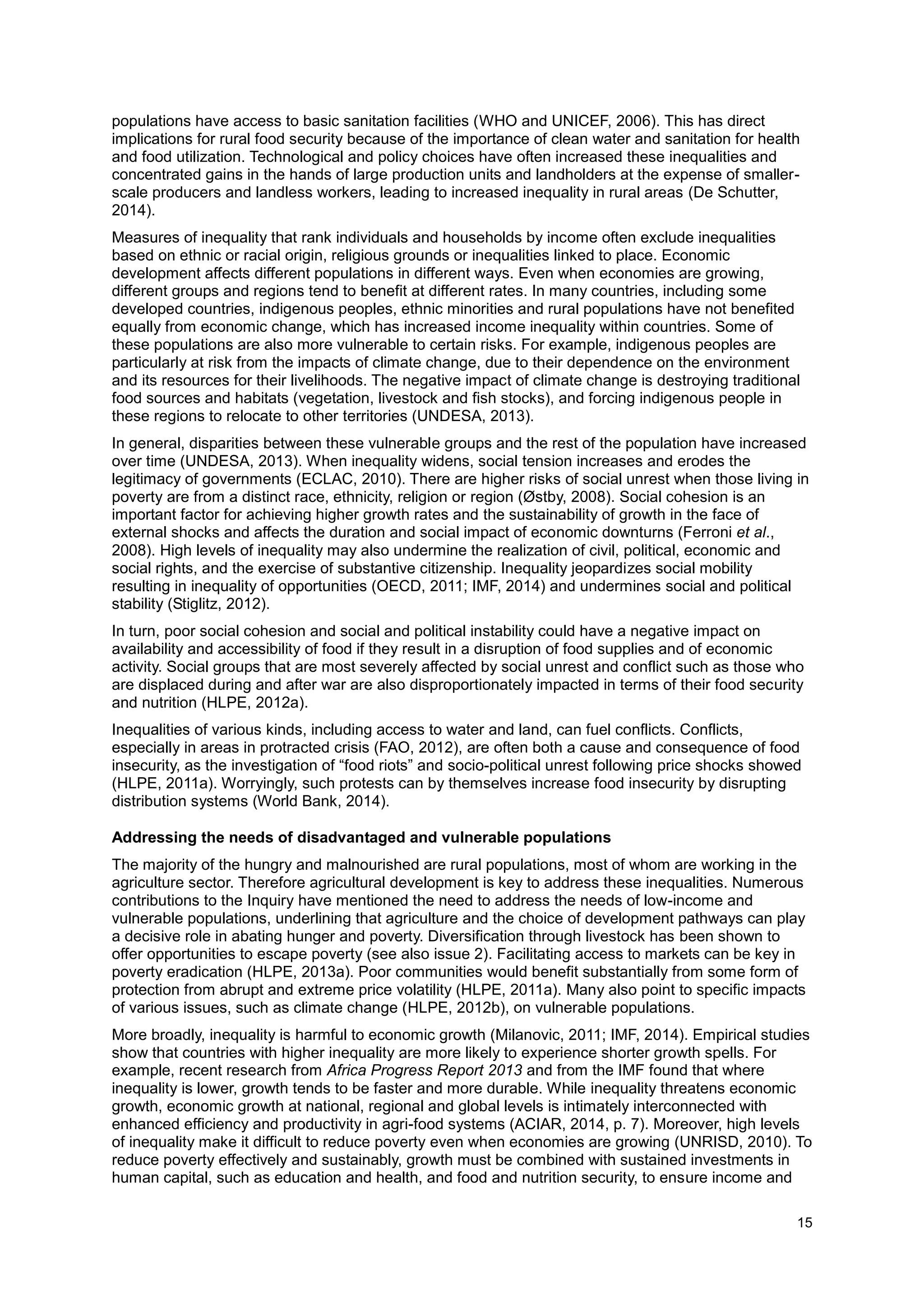 15
populations have access to basic sanitation facilities (WHO and UNICEF, 2006). This has direct
implications for rural food security because of the importance of clean water and sanitation for health
and food utilization. Technological and policy choices have often increased these inequalities and
concentrated gains in the hands of large production units and landholders at the expense of smaller-
scale producers and landless workers, leading to increased inequality in rural areas (De Schutter,
2014).
Measures of inequality that rank individuals and households by income often exclude inequalities
based on ethnic or racial origin, religious grounds or inequalities linked to place. Economic
development affects different populations in different ways. Even when economies are growing,
different groups and regions tend to benefit at different rates. In many countries, including some
developed countries, indigenous peoples, ethnic minorities and rural populations have not benefited
equally from economic change, which has increased income inequality within countries. Some of
these populations are also more vulnerable to certain risks. For example, indigenous peoples are
particularly at risk from the impacts of climate change, due to their dependence on the environment
and its resources for their livelihoods. The negative impact of climate change is destroying traditional
food sources and habitats (vegetation, livestock and fish stocks), and forcing indigenous people in
these regions to relocate to other territories (UNDESA, 2013).
In general, disparities between these vulnerable groups and the rest of the population have increased
over time (UNDESA, 2013). When inequality widens, social tension increases and erodes the
legitimacy of governments (ECLAC, 2010). There are higher risks of social unrest when those living in
poverty are from a distinct race, ethnicity, religion or region (Østby, 2008). Social cohesion is an
important factor for achieving higher growth rates and the sustainability of growth in the face of
external shocks and affects the duration and social impact of economic downturns (Ferroni et al.,
2008). High levels of inequality may also undermine the realization of civil, political, economic and
social rights, and the exercise of substantive citizenship. Inequality jeopardizes social mobility
resulting in inequality of opportunities (OECD, 2011; IMF, 2014) and undermines social and political
stability (Stiglitz, 2012).
In turn, poor social cohesion and social and political instability could have a negative impact on
availability and accessibility of food if they result in a disruption of food supplies and of economic
activity. Social groups that are most severely affected by social unrest and conflict such as those who
are displaced during and after war are also disproportionately impacted in terms of their food security
and nutrition (HLPE, 2012a).
Inequalities of various kinds, including access to water and land, can fuel conflicts. Conflicts,
especially in areas in protracted crisis (FAO, 2012), are often both a cause and consequence of food
insecurity, as the investigation of “food riots” and socio-political unrest following price shocks showed
(HLPE, 2011a). Worryingly, such protests can by themselves increase food insecurity by disrupting
distribution systems (World Bank, 2014).
Addressing the needs of disadvantaged and vulnerable populations
The majority of the hungry and malnourished are rural populations, most of whom are working in the
agriculture sector. Therefore agricultural development is key to address these inequalities. Numerous
contributions to the Inquiry have mentioned the need to address the needs of low-income and
vulnerable populations, underlining that agriculture and the choice of development pathways can play
a decisive role in abating hunger and poverty. Diversification through livestock has been shown to
offer opportunities to escape poverty (see also issue 2). Facilitating access to markets can be key in
poverty eradication (HLPE, 2013a). Poor communities would benefit substantially from some form of
protection from abrupt and extreme price volatility (HLPE, 2011a). Many also point to specific impacts
of various issues, such as climate change (HLPE, 2012b), on vulnerable populations.
More broadly, inequality is harmful to economic growth (Milanovic, 2011; IMF, 2014). Empirical studies
show that countries with higher inequality are more likely to experience shorter growth spells. For
example, recent research from Africa Progress Report 2013 and from the IMF found that where
inequality is lower, growth tends to be faster and more durable. While inequality threatens economic
growth, economic growth at national, regional and global levels is intimately interconnected with
enhanced efficiency and productivity in agri-food systems (ACIAR, 2014, p. 7). Moreover, high levels
of inequality make it difficult to reduce poverty even when economies are growing (UNRISD, 2010). To
reduce poverty effectively and sustainably, growth must be combined with sustained investments in
human capital, such as education and health, and food and nutrition security, to ensure income and
 