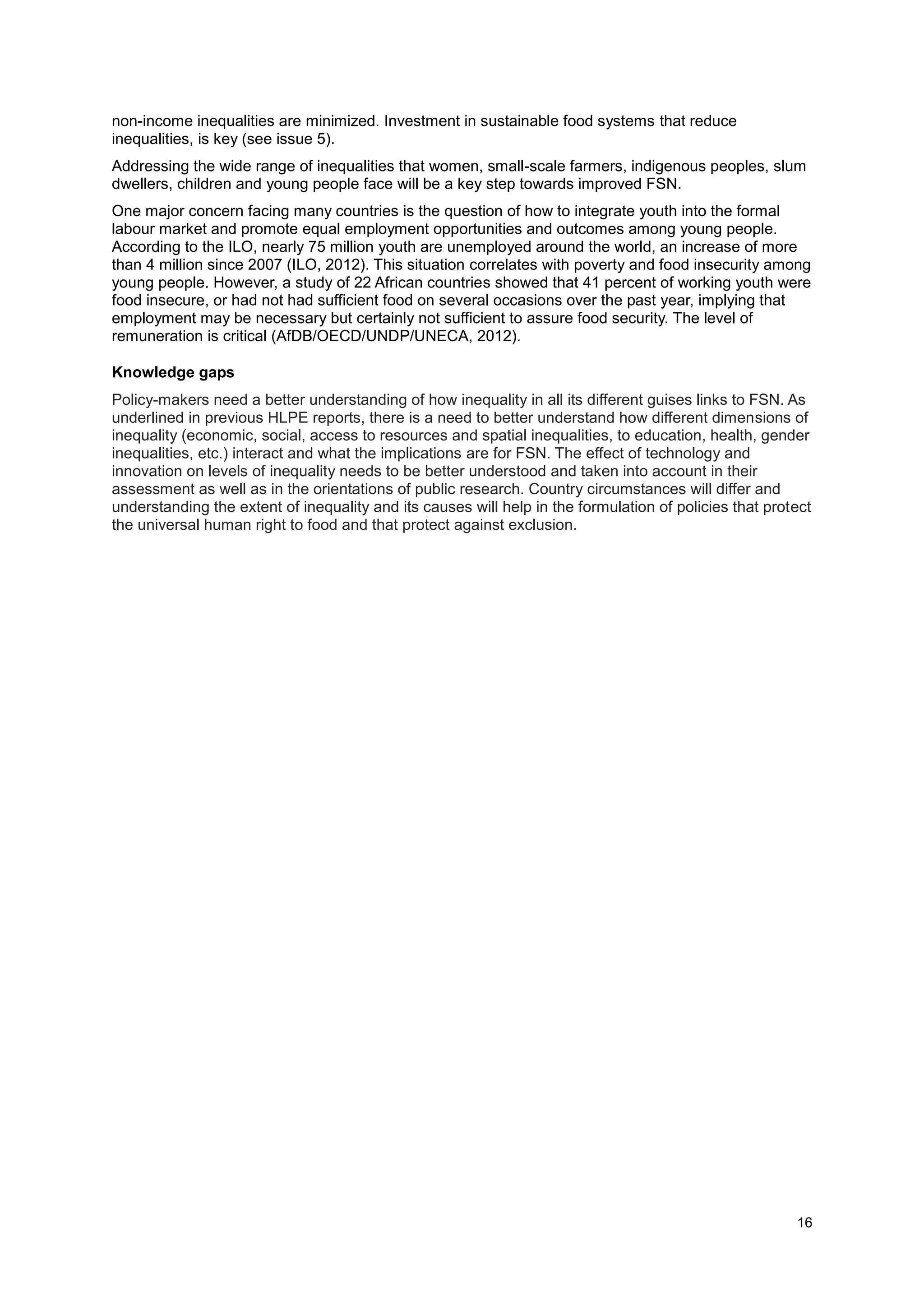 16
non-income inequalities are minimized. Investment in sustainable food systems that reduce
inequalities, is key (see issue 5).
Addressing the wide range of inequalities that women, small-scale farmers, indigenous peoples, slum
dwellers, children and young people face will be a key step towards improved FSN.
One major concern facing many countries is the question of how to integrate youth into the formal
labour market and promote equal employment opportunities and outcomes among young people.
According to the ILO, nearly 75 million youth are unemployed around the world, an increase of more
than 4 million since 2007 (ILO, 2012). This situation correlates with poverty and food insecurity among
young people. However, a study of 22 African countries showed that 41 percent of working youth were
food insecure, or had not had sufficient food on several occasions over the past year, implying that
employment may be necessary but certainly not sufficient to assure food security. The level of
remuneration is critical (AfDB/OECD/UNDP/UNECA, 2012).
Knowledge gaps
Policy-makers need a better understanding of how inequality in all its different guises links to FSN. As
underlined in previous HLPE reports, there is a need to better understand how different dimensions of
inequality (economic, social, access to resources and spatial inequalities, to education, health, gender
inequalities, etc.) interact and what the implications are for FSN. The effect of technology and
innovation on levels of inequality needs to be better understood and taken into account in their
assessment as well as in the orientations of public research. Country circumstances will differ and
understanding the extent of inequality and its causes will help in the formulation of policies that protect
the universal human right to food and that protect against exclusion.
 