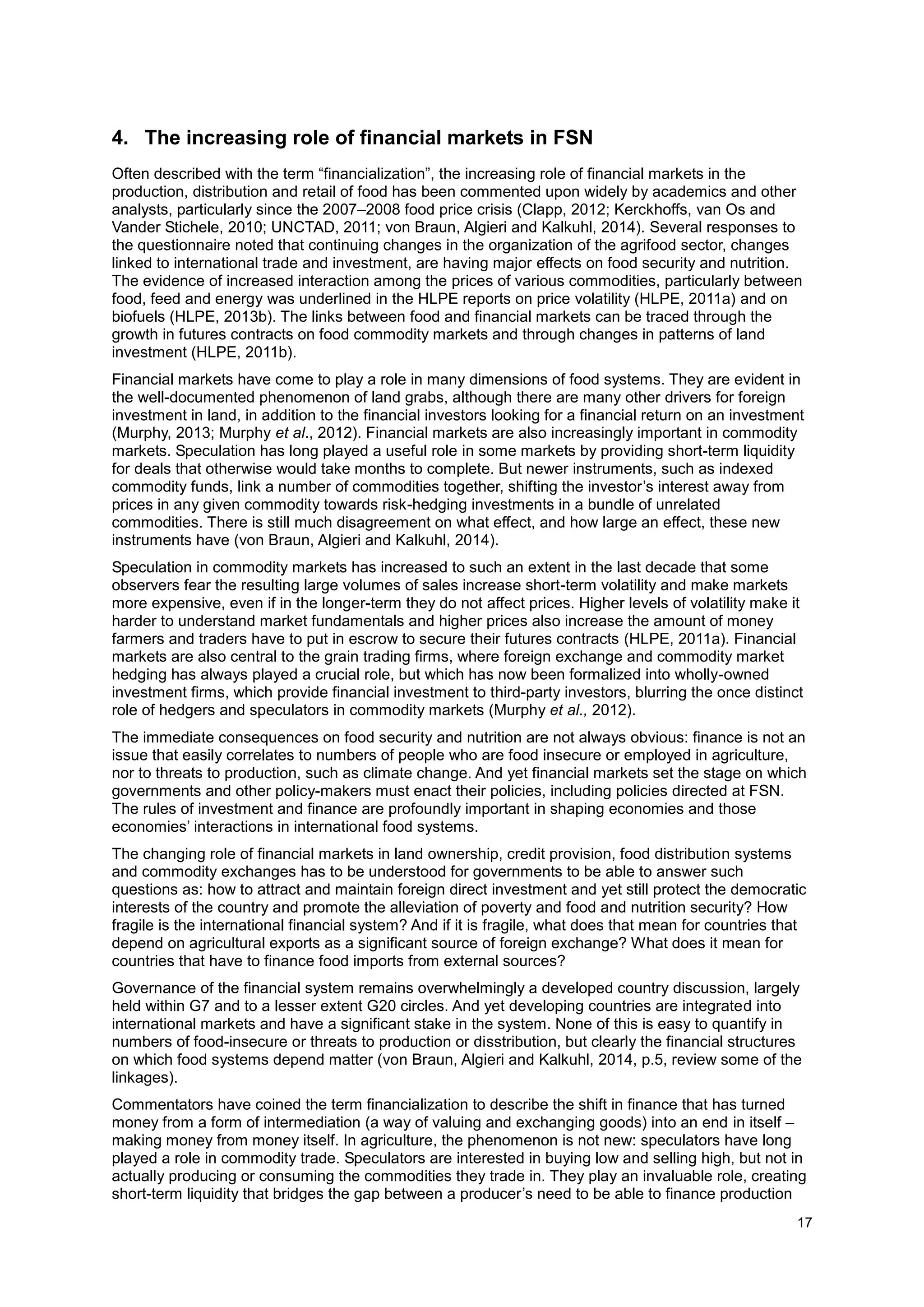 17
4. The increasing role of financial markets in FSN
Often described with the term “financialization”, the increasing role of financial markets in the
production, distribution and retail of food has been commented upon widely by academics and other
analysts, particularly since the 2007–2008 food price crisis (Clapp, 2012; Kerckhoffs, van Os and
Vander Stichele, 2010; UNCTAD, 2011; von Braun, Algieri and Kalkuhl, 2014). Several responses to
the questionnaire noted that continuing changes in the organization of the agrifood sector, changes
linked to international trade and investment, are having major effects on food security and nutrition.
The evidence of increased interaction among the prices of various commodities, particularly between
food, feed and energy was underlined in the HLPE reports on price volatility (HLPE, 2011a) and on
biofuels (HLPE, 2013b). The links between food and financial markets can be traced through the
growth in futures contracts on food commodity markets and through changes in patterns of land
investment (HLPE, 2011b).
Financial markets have come to play a role in many dimensions of food systems. They are evident in
the well-documented phenomenon of land grabs, although there are many other drivers for foreign
investment in land, in addition to the financial investors looking for a financial return on an investment
(Murphy, 2013; Murphy et al., 2012). Financial markets are also increasingly important in commodity
markets. Speculation has long played a useful role in some markets by providing short-term liquidity
for deals that otherwise would take months to complete. But newer instruments, such as indexed
commodity funds, link a number of commodities together, shifting the investor’s interest away from
prices in any given commodity towards risk-hedging investments in a bundle of unrelated
commodities. There is still much disagreement on what effect, and how large an effect, these new
instruments have (von Braun, Algieri and Kalkuhl, 2014).
Speculation in commodity markets has increased to such an extent in the last decade that some
observers fear the resulting large volumes of sales increase short-term volatility and make markets
more expensive, even if in the longer-term they do not affect prices. Higher levels of volatility make it
harder to understand market fundamentals and higher prices also increase the amount of money
farmers and traders have to put in escrow to secure their futures contracts (HLPE, 2011a). Financial
markets are also central to the grain trading firms, where foreign exchange and commodity market
hedging has always played a crucial role, but which has now been formalized into wholly-owned
investment firms, which provide financial investment to third-party investors, blurring the once distinct
role of hedgers and speculators in commodity markets (Murphy et al., 2012).
The immediate consequences on food security and nutrition are not always obvious: finance is not an
issue that easily correlates to numbers of people who are food insecure or employed in agriculture,
nor to threats to production, such as climate change. And yet financial markets set the stage on which
governments and other policy-makers must enact their policies, including policies directed at FSN.
The rules of investment and finance are profoundly important in shaping economies and those
economies’ interactions in international food systems.
The changing role of financial markets in land ownership, credit provision, food distribution systems
and commodity exchanges has to be understood for governments to be able to answer such
questions as: how to attract and maintain foreign direct investment and yet still protect the democratic
interests of the country and promote the alleviation of poverty and food and nutrition security? How
fragile is the international financial system? And if it is fragile, what does that mean for countries that
depend on agricultural exports as a significant source of foreign exchange? What does it mean for
countries that have to finance food imports from external sources?
Governance of the financial system remains overwhelmingly a developed country discussion, largely
held within G7 and to a lesser extent G20 circles. And yet developing countries are integrated into
international markets and have a significant stake in the system. None of this is easy to quantify in
numbers of food-insecure or threats to production or disstribution, but clearly the financial structures
on which food systems depend matter (von Braun, Algieri and Kalkuhl, 2014, p.5, review some of the
linkages).
Commentators have coined the term financialization to describe the shift in finance that has turned
money from a form of intermediation (a way of valuing and exchanging goods) into an end in itself –
making money from money itself. In agriculture, the phenomenon is not new: speculators have long
played a role in commodity trade. Speculators are interested in buying low and selling high, but not in
actually producing or consuming the commodities they trade in. They play an invaluable role, creating
short-term liquidity that bridges the gap between a producer’s need to be able to finance production
 