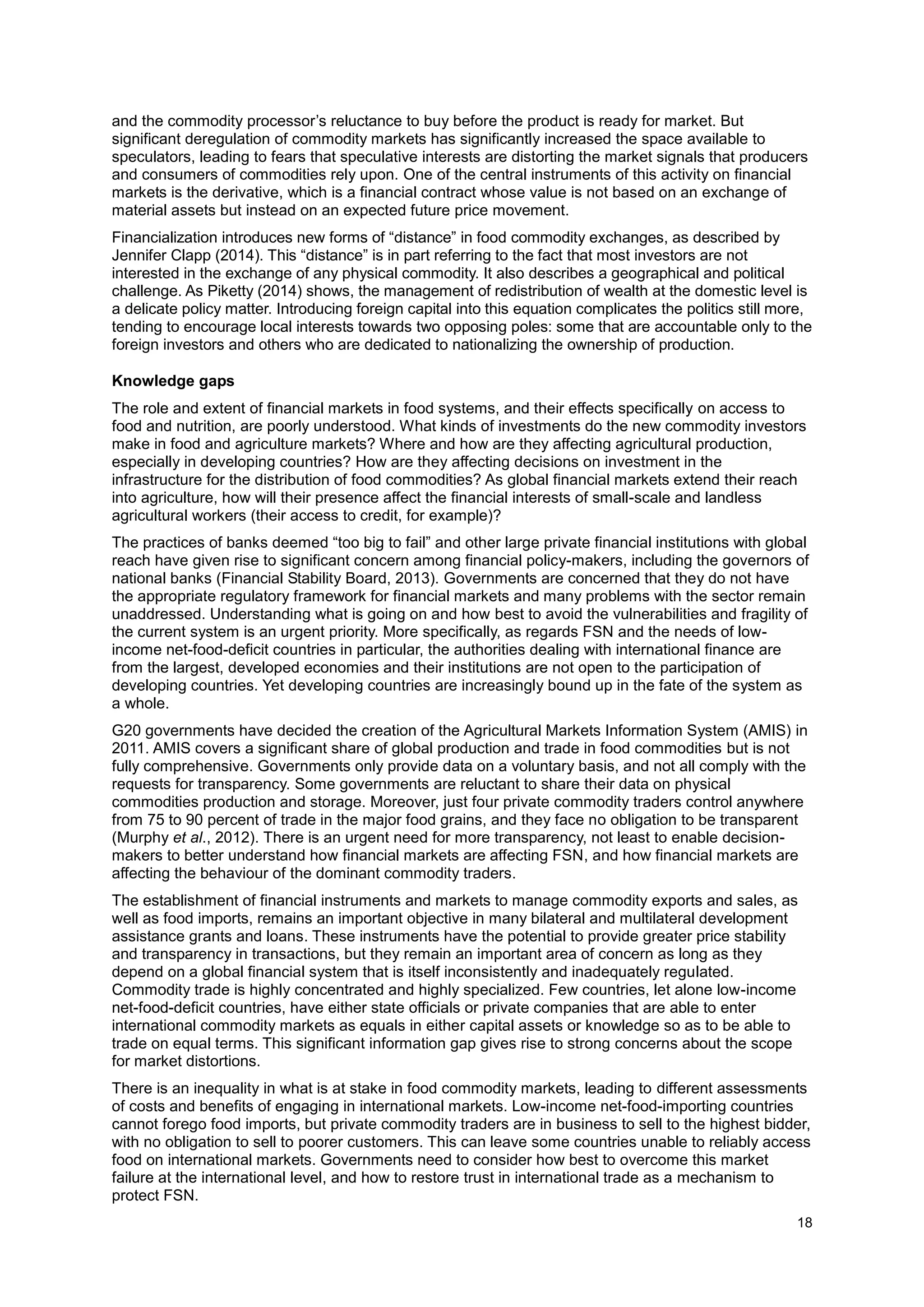 18
and the commodity processor’s reluctance to buy before the product is ready for market. But
significant deregulation of commodity markets has significantly increased the space available to
speculators, leading to fears that speculative interests are distorting the market signals that producers
and consumers of commodities rely upon. One of the central instruments of this activity on financial
markets is the derivative, which is a financial contract whose value is not based on an exchange of
material assets but instead on an expected future price movement.
Financialization introduces new forms of “distance” in food commodity exchanges, as described by
Jennifer Clapp (2014). This “distance” is in part referring to the fact that most investors are not
interested in the exchange of any physical commodity. It also describes a geographical and political
challenge. As Piketty (2014) shows, the management of redistribution of wealth at the domestic level is
a delicate policy matter. Introducing foreign capital into this equation complicates the politics still more,
tending to encourage local interests towards two opposing poles: some that are accountable only to the
foreign investors and others who are dedicated to nationalizing the ownership of production.
Knowledge gaps
The role and extent of financial markets in food systems, and their effects specifically on access to
food and nutrition, are poorly understood. What kinds of investments do the new commodity investors
make in food and agriculture markets? Where and how are they affecting agricultural production,
especially in developing countries? How are they affecting decisions on investment in the
infrastructure for the distribution of food commodities? As global financial markets extend their reach
into agriculture, how will their presence affect the financial interests of small-scale and landless
agricultural workers (their access to credit, for example)?
The practices of banks deemed “too big to fail” and other large private financial institutions with global
reach have given rise to significant concern among financial policy-makers, including the governors of
national banks (Financial Stability Board, 2013). Governments are concerned that they do not have
the appropriate regulatory framework for financial markets and many problems with the sector remain
unaddressed. Understanding what is going on and how best to avoid the vulnerabilities and fragility of
the current system is an urgent priority. More specifically, as regards FSN and the needs of low-
income net-food-deficit countries in particular, the authorities dealing with international finance are
from the largest, developed economies and their institutions are not open to the participation of
developing countries. Yet developing countries are increasingly bound up in the fate of the system as
a whole.
G20 governments have decided the creation of the Agricultural Markets Information System (AMIS) in
2011. AMIS covers a significant share of global production and trade in food commodities but is not
fully comprehensive. Governments only provide data on a voluntary basis, and not all comply with the
requests for transparency. Some governments are reluctant to share their data on physical
commodities production and storage. Moreover, just four private commodity traders control anywhere
from 75 to 90 percent of trade in the major food grains, and they face no obligation to be transparent
(Murphy et al., 2012). There is an urgent need for more transparency, not least to enable decision-
makers to better understand how financial markets are affecting FSN, and how financial markets are
affecting the behaviour of the dominant commodity traders.
The establishment of financial instruments and markets to manage commodity exports and sales, as
well as food imports, remains an important objective in many bilateral and multilateral development
assistance grants and loans. These instruments have the potential to provide greater price stability
and transparency in transactions, but they remain an important area of concern as long as they
depend on a global financial system that is itself inconsistently and inadequately regulated.
Commodity trade is highly concentrated and highly specialized. Few countries, let alone low-income
net-food-deficit countries, have either state officials or private companies that are able to enter
international commodity markets as equals in either capital assets or knowledge so as to be able to
trade on equal terms. This significant information gap gives rise to strong concerns about the scope
for market distortions.
There is an inequality in what is at stake in food commodity markets, leading to different assessments
of costs and benefits of engaging in international markets. Low-income net-food-importing countries
cannot forego food imports, but private commodity traders are in business to sell to the highest bidder,
with no obligation to sell to poorer customers. This can leave some countries unable to reliably access
food on international markets. Governments need to consider how best to overcome this market
failure at the international level, and how to restore trust in international trade as a mechanism to
protect FSN.
 