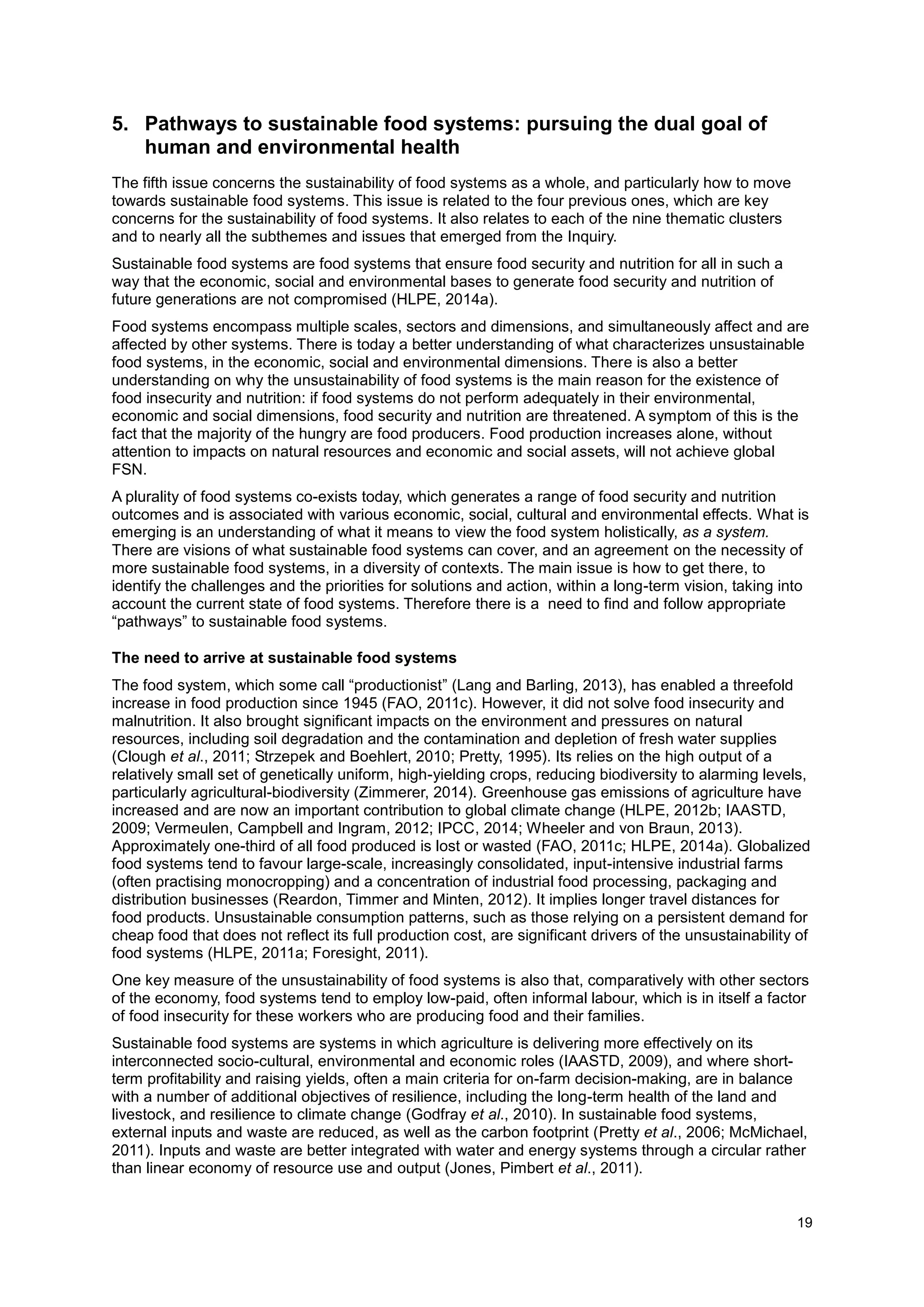 19
5. Pathways to sustainable food systems: pursuing the dual goal of
human and environmental health
The fifth issue concerns the sustainability of food systems as a whole, and particularly how to move
towards sustainable food systems. This issue is related to the four previous ones, which are key
concerns for the sustainability of food systems. It also relates to each of the nine thematic clusters
and to nearly all the subthemes and issues that emerged from the Inquiry.
Sustainable food systems are food systems that ensure food security and nutrition for all in such a
way that the economic, social and environmental bases to generate food security and nutrition of
future generations are not compromised (HLPE, 2014a).
Food systems encompass multiple scales, sectors and dimensions, and simultaneously affect and are
affected by other systems. There is today a better understanding of what characterizes unsustainable
food systems, in the economic, social and environmental dimensions. There is also a better
understanding on why the unsustainability of food systems is the main reason for the existence of
food insecurity and nutrition: if food systems do not perform adequately in their environmental,
economic and social dimensions, food security and nutrition are threatened. A symptom of this is the
fact that the majority of the hungry are food producers. Food production increases alone, without
attention to impacts on natural resources and economic and social assets, will not achieve global
FSN.
A plurality of food systems co-exists today, which generates a range of food security and nutrition
outcomes and is associated with various economic, social, cultural and environmental effects. What is
emerging is an understanding of what it means to view the food system holistically, as a system.
There are visions of what sustainable food systems can cover, and an agreement on the necessity of
more sustainable food systems, in a diversity of contexts. The main issue is how to get there, to
identify the challenges and the priorities for solutions and action, within a long-term vision, taking into
account the current state of food systems. Therefore there is a need to find and follow appropriate
“pathways” to sustainable food systems.
The need to arrive at sustainable food systems
The food system, which some call “productionist” (Lang and Barling, 2013), has enabled a threefold
increase in food production since 1945 (FAO, 2011c). However, it did not solve food insecurity and
malnutrition. It also brought significant impacts on the environment and pressures on natural
resources, including soil degradation and the contamination and depletion of fresh water supplies
(Clough et al., 2011; Strzepek and Boehlert, 2010; Pretty, 1995). Its relies on the high output of a
relatively small set of genetically uniform, high-yielding crops, reducing biodiversity to alarming levels,
particularly agricultural-biodiversity (Zimmerer, 2014). Greenhouse gas emissions of agriculture have
increased and are now an important contribution to global climate change (HLPE, 2012b; IAASTD,
2009; Vermeulen, Campbell and Ingram, 2012; IPCC, 2014; Wheeler and von Braun, 2013).
Approximately one-third of all food produced is lost or wasted (FAO, 2011c; HLPE, 2014a). Globalized
food systems tend to favour large-scale, increasingly consolidated, input-intensive industrial farms
(often practising monocropping) and a concentration of industrial food processing, packaging and
distribution businesses (Reardon, Timmer and Minten, 2012). It implies longer travel distances for
food products. Unsustainable consumption patterns, such as those relying on a persistent demand for
cheap food that does not reflect its full production cost, are significant drivers of the unsustainability of
food systems (HLPE, 2011a; Foresight, 2011).
One key measure of the unsustainability of food systems is also that, comparatively with other sectors
of the economy, food systems tend to employ low-paid, often informal labour, which is in itself a factor
of food insecurity for these workers who are producing food and their families.
Sustainable food systems are systems in which agriculture is delivering more effectively on its
interconnected socio-cultural, environmental and economic roles (IAASTD, 2009), and where short-
term profitability and raising yields, often a main criteria for on-farm decision-making, are in balance
with a number of additional objectives of resilience, including the long-term health of the land and
livestock, and resilience to climate change (Godfray et al., 2010). In sustainable food systems,
external inputs and waste are reduced, as well as the carbon footprint (Pretty et al., 2006; McMichael,
2011). Inputs and waste are better integrated with water and energy systems through a circular rather
than linear economy of resource use and output (Jones, Pimbert et al., 2011).
 