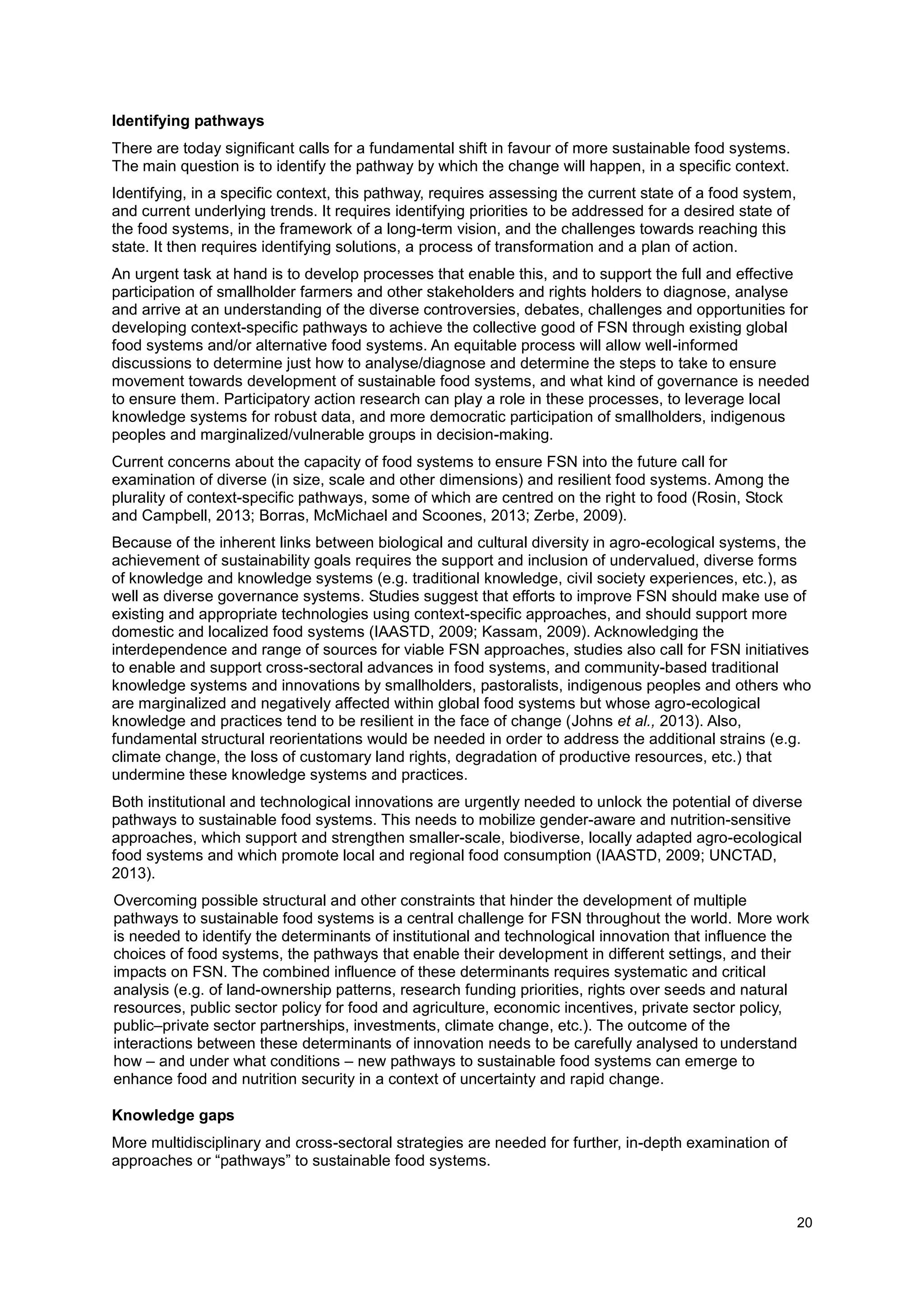 20
Identifying pathways
There are today significant calls for a fundamental shift in favour of more sustainable food systems.
The main question is to identify the pathway by which the change will happen, in a specific context.
Identifying, in a specific context, this pathway, requires assessing the current state of a food system,
and current underlying trends. It requires identifying priorities to be addressed for a desired state of
the food systems, in the framework of a long-term vision, and the challenges towards reaching this
state. It then requires identifying solutions, a process of transformation and a plan of action.
An urgent task at hand is to develop processes that enable this, and to support the full and effective
participation of smallholder farmers and other stakeholders and rights holders to diagnose, analyse
and arrive at an understanding of the diverse controversies, debates, challenges and opportunities for
developing context-specific pathways to achieve the collective good of FSN through existing global
food systems and/or alternative food systems. An equitable process will allow well-informed
discussions to determine just how to analyse/diagnose and determine the steps to take to ensure
movement towards development of sustainable food systems, and what kind of governance is needed
to ensure them. Participatory action research can play a role in these processes, to leverage local
knowledge systems for robust data, and more democratic participation of smallholders, indigenous
peoples and marginalized/vulnerable groups in decision-making.
Current concerns about the capacity of food systems to ensure FSN into the future call for
examination of diverse (in size, scale and other dimensions) and resilient food systems. Among the
plurality of context-specific pathways, some of which are centred on the right to food (Rosin, Stock
and Campbell, 2013; Borras, McMichael and Scoones, 2013; Zerbe, 2009).
Because of the inherent links between biological and cultural diversity in agro-ecological systems, the
achievement of sustainability goals requires the support and inclusion of undervalued, diverse forms
of knowledge and knowledge systems (e.g. traditional knowledge, civil society experiences, etc.), as
well as diverse governance systems. Studies suggest that efforts to improve FSN should make use of
existing and appropriate technologies using context-specific approaches, and should support more
domestic and localized food systems (IAASTD, 2009; Kassam, 2009). Acknowledging the
interdependence and range of sources for viable FSN approaches, studies also call for FSN initiatives
to enable and support cross-sectoral advances in food systems, and community-based traditional
knowledge systems and innovations by smallholders, pastoralists, indigenous peoples and others who
are marginalized and negatively affected within global food systems but whose agro-ecological
knowledge and practices tend to be resilient in the face of change (Johns et al., 2013). Also,
fundamental structural reorientations would be needed in order to address the additional strains (e.g.
climate change, the loss of customary land rights, degradation of productive resources, etc.) that
undermine these knowledge systems and practices.
Both institutional and technological innovations are urgently needed to unlock the potential of diverse
pathways to sustainable food systems. This needs to mobilize gender-aware and nutrition-sensitive
approaches, which support and strengthen smaller-scale, biodiverse, locally adapted agro-ecological
food systems and which promote local and regional food consumption (IAASTD, 2009; UNCTAD,
2013).
Overcoming possible structural and other constraints that hinder the development of multiple
pathways to sustainable food systems is a central challenge for FSN throughout the world. More work
is needed to identify the determinants of institutional and technological innovation that influence the
choices of food systems, the pathways that enable their development in different settings, and their
impacts on FSN. The combined influence of these determinants requires systematic and critical
analysis (e.g. of land-ownership patterns, research funding priorities, rights over seeds and natural
resources, public sector policy for food and agriculture, economic incentives, private sector policy,
public–private sector partnerships, investments, climate change, etc.). The outcome of the
interactions between these determinants of innovation needs to be carefully analysed to understand
how – and under what conditions – new pathways to sustainable food systems can emerge to
enhance food and nutrition security in a context of uncertainty and rapid change.
Knowledge gaps
More multidisciplinary and cross-sectoral strategies are needed for further, in-depth examination of
approaches or “pathways” to sustainable food systems.
 