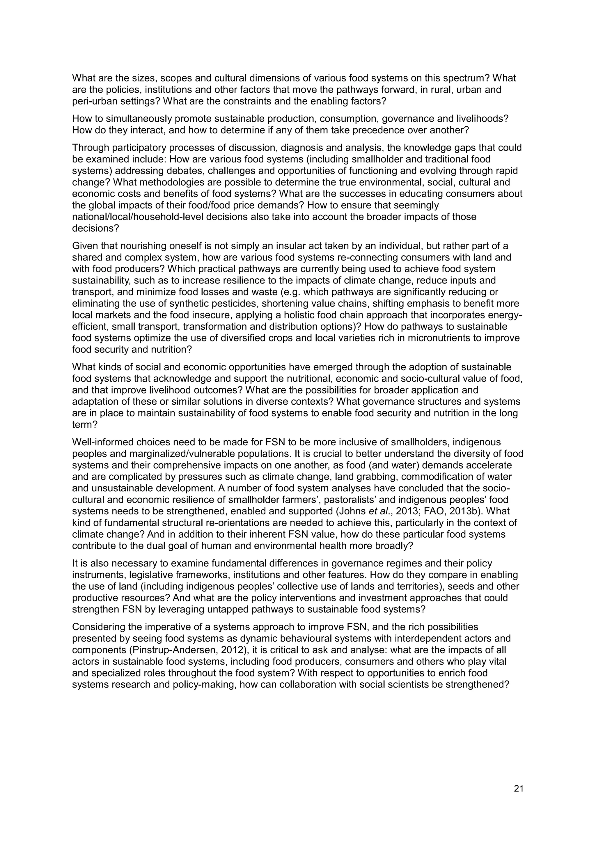 21
What are the sizes, scopes and cultural dimensions of various food systems on this spectrum? What
are the policies, institutions and other factors that move the pathways forward, in rural, urban and
peri-urban settings? What are the constraints and the enabling factors?
How to simultaneously promote sustainable production, consumption, governance and livelihoods?
How do they interact, and how to determine if any of them take precedence over another?
Through participatory processes of discussion, diagnosis and analysis, the knowledge gaps that could
be examined include: How are various food systems (including smallholder and traditional food
systems) addressing debates, challenges and opportunities of functioning and evolving through rapid
change? What methodologies are possible to determine the true environmental, social, cultural and
economic costs and benefits of food systems? What are the successes in educating consumers about
the global impacts of their food/food price demands? How to ensure that seemingly
national/local/household-level decisions also take into account the broader impacts of those
decisions?
Given that nourishing oneself is not simply an insular act taken by an individual, but rather part of a
shared and complex system, how are various food systems re-connecting consumers with land and
with food producers? Which practical pathways are currently being used to achieve food system
sustainability, such as to increase resilience to the impacts of climate change, reduce inputs and
transport, and minimize food losses and waste (e.g. which pathways are significantly reducing or
eliminating the use of synthetic pesticides, shortening value chains, shifting emphasis to benefit more
local markets and the food insecure, applying a holistic food chain approach that incorporates energy-
efficient, small transport, transformation and distribution options)? How do pathways to sustainable
food systems optimize the use of diversified crops and local varieties rich in micronutrients to improve
food security and nutrition?
What kinds of social and economic opportunities have emerged through the adoption of sustainable
food systems that acknowledge and support the nutritional, economic and socio-cultural value of food,
and that improve livelihood outcomes? What are the possibilities for broader application and
adaptation of these or similar solutions in diverse contexts? What governance structures and systems
are in place to maintain sustainability of food systems to enable food security and nutrition in the long
term?
Well-informed choices need to be made for FSN to be more inclusive of smallholders, indigenous
peoples and marginalized/vulnerable populations. It is crucial to better understand the diversity of food
systems and their comprehensive impacts on one another, as food (and water) demands accelerate
and are complicated by pressures such as climate change, land grabbing, commodification of water
and unsustainable development. A number of food system analyses have concluded that the socio-
cultural and economic resilience of smallholder farmers’, pastoralists’ and indigenous peoples’ food
systems needs to be strengthened, enabled and supported (Johns et al., 2013; FAO, 2013b). What
kind of fundamental structural re-orientations are needed to achieve this, particularly in the context of
climate change? And in addition to their inherent FSN value, how do these particular food systems
contribute to the dual goal of human and environmental health more broadly?
It is also necessary to examine fundamental differences in governance regimes and their policy
instruments, legislative frameworks, institutions and other features. How do they compare in enabling
the use of land (including indigenous peoples’ collective use of lands and territories), seeds and other
productive resources? And what are the policy interventions and investment approaches that could
strengthen FSN by leveraging untapped pathways to sustainable food systems?
Considering the imperative of a systems approach to improve FSN, and the rich possibilities
presented by seeing food systems as dynamic behavioural systems with interdependent actors and
components (Pinstrup-Andersen, 2012), it is critical to ask and analyse: what are the impacts of all
actors in sustainable food systems, including food producers, consumers and others who play vital
and specialized roles throughout the food system? With respect to opportunities to enrich food
systems research and policy-making, how can collaboration with social scientists be strengthened?
 