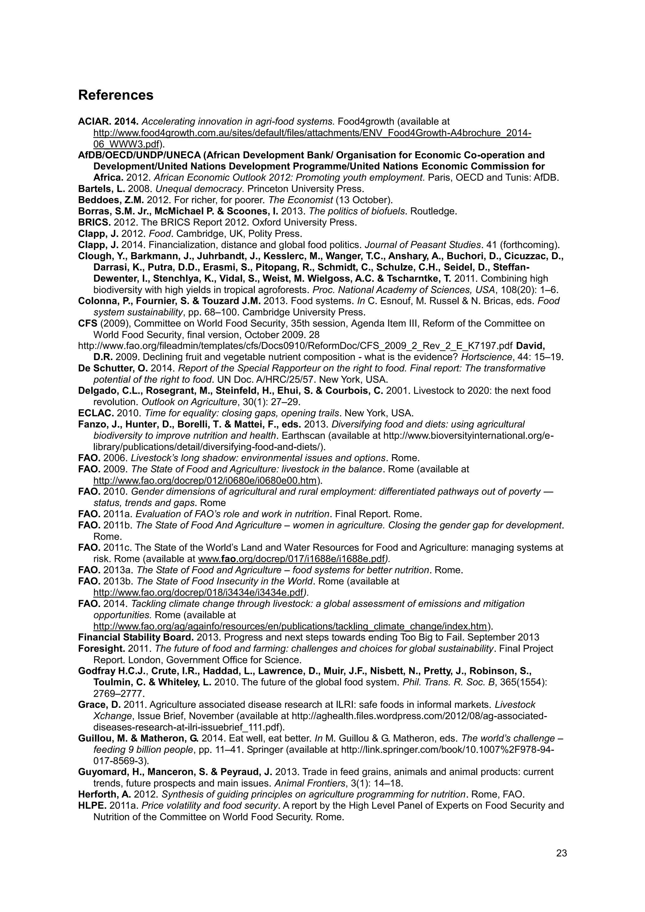 23
References
ACIAR. 2014. Accelerating innovation in agri-food systems. Food4growth (available at
http://www.food4growth.com.au/sites/default/files/attachments/ENV_Food4Growth-A4brochure_2014-
06_WWW3.pdf).
AfDB/OECD/UNDP/UNECA (African Development Bank/ Organisation for Economic Co-operation and
Development/United Nations Development Programme/United Nations Economic Commission for
Africa. 2012. African Economic Outlook 2012: Promoting youth employment. Paris, OECD and Tunis: AfDB.
Bartels, L. 2008. Unequal democracy. Princeton University Press.
Beddoes, Z.M. 2012. For richer, for poorer. The Economist (13 October).
Borras, S.M. Jr., McMichael P. & Scoones, I. 2013. The politics of biofuels. Routledge.
BRICS. 2012. The BRICS Report 2012. Oxford University Press.
Clapp, J. 2012. Food. Cambridge, UK, Polity Press.
Clapp, J. 2014. Financialization, distance and global food politics. Journal of Peasant Studies. 41 (forthcoming).
Clough, Y., Barkmann, J., Juhrbandt, J., Kesslerc, M., Wanger, T.C., Anshary, A., Buchori, D., Cicuzzac, D.,
Darrasi, K., Putra, D.D., Erasmi, S., Pitopang, R., Schmidt, C., Schulze, C.H., Seidel, D., Steffan-
Dewenter, I., Stenchlya, K., Vidal, S., Weist, M. Wielgoss, A.C. & Tscharntke, T. 2011. Combining high
biodiversity with high yields in tropical agroforests. Proc. National Academy of Sciences, USA, 108(20): 1–6.
Colonna, P., Fournier, S. & Touzard J.M. 2013. Food systems. In C. Esnouf, M. Russel & N. Bricas, eds. Food
system sustainability, pp. 68–100. Cambridge University Press.
CFS (2009), Committee on World Food Security, 35th session, Agenda Item III, Reform of the Committee on
World Food Security, final version, October 2009. 28
http://www.fao.org/fileadmin/templates/cfs/Docs0910/ReformDoc/CFS_2009_2_Rev_2_E_K7197.pdf David,
D.R. 2009. Declining fruit and vegetable nutrient composition - what is the evidence? Hortscience, 44: 15–19.
De Schutter, O. 2014. Report of the Special Rapporteur on the right to food. Final report: The transformative
potential of the right to food. UN Doc. A/HRC/25/57. New York, USA.
Delgado, C.L., Rosegrant, M., Steinfeld, H., Ehui, S. & Courbois, C. 2001. Livestock to 2020: the next food
revolution. Outlook on Agriculture, 30(1): 27–29.
ECLAC. 2010. Time for equality: closing gaps, opening trails. New York, USA.
Fanzo, J., Hunter, D., Borelli, T. & Mattei, F., eds. 2013. Diversifying food and diets: using agricultural
biodiversity to improve nutrition and health. Earthscan (available at http://www.bioversityinternational.org/e-
library/publications/detail/diversifying-food-and-diets/).
FAO. 2006. Livestock’s long shadow: environmental issues and options. Rome.
FAO. 2009. The State of Food and Agriculture: livestock in the balance. Rome (available at
http://www.fao.org/docrep/012/i0680e/i0680e00.htm).
FAO. 2010. Gender dimensions of agricultural and rural employment: differentiated pathways out of poverty —
status, trends and gaps. Rome
FAO. 2011a. Evaluation of FAO’s role and work in nutrition. Final Report. Rome.
FAO. 2011b. The State of Food And Agriculture – women in agriculture. Closing the gender gap for development.
Rome.
FAO. 2011c. The State of the World’s Land and Water Resources for Food and Agriculture: managing systems at
risk. Rome (available at www.fao.org/docrep/017/i1688e/i1688e.pdf).
FAO. 2013a. The State of Food and Agriculture – food systems for better nutrition. Rome.
FAO. 2013b. The State of Food Insecurity in the World. Rome (available at
http://www.fao.org/docrep/018/i3434e/i3434e.pdf).
FAO. 2014. Tackling climate change through livestock: a global assessment of emissions and mitigation
opportunities. Rome (available at
http://www.fao.org/ag/againfo/resources/en/publications/tackling_climate_change/index.htm).
Financial Stability Board. 2013. Progress and next steps towards ending Too Big to Fail. September 2013
Foresight. 2011. The future of food and farming: challenges and choices for global sustainability. Final Project
Report. London, Government Office for Science.
Godfray H.C.J., Crute, I.R., Haddad, L., Lawrence, D., Muir, J.F., Nisbett, N., Pretty, J., Robinson, S.,
Toulmin, C. & Whiteley, L. 2010. The future of the global food system. Phil. Trans. R. Soc. B, 365(1554):
2769–2777.
Grace, D. 2011. Agriculture associated disease research at ILRI: safe foods in informal markets. Livestock
Xchange, Issue Brief, November (available at http://aghealth.files.wordpress.com/2012/08/ag-associated-
diseases-research-at-ilri-issuebrief_111.pdf).
Guillou, M. & Matheron, G. 2014. Eat well, eat better. In M. Guillou & G. Matheron, eds. The world’s challenge –
feeding 9 billion people, pp. 11–41. Springer (available at http://link.springer.com/book/10.1007%2F978-94-
017-8569-3).
Guyomard, H., Manceron, S. & Peyraud, J. 2013. Trade in feed grains, animals and animal products: current
trends, future prospects and main issues. Animal Frontiers, 3(1): 14–18.
Herforth, A. 2012. Synthesis of guiding principles on agriculture programming for nutrition. Rome, FAO.
HLPE. 2011a. Price volatility and food security. A report by the High Level Panel of Experts on Food Security and
Nutrition of the Committee on World Food Security. Rome.
 