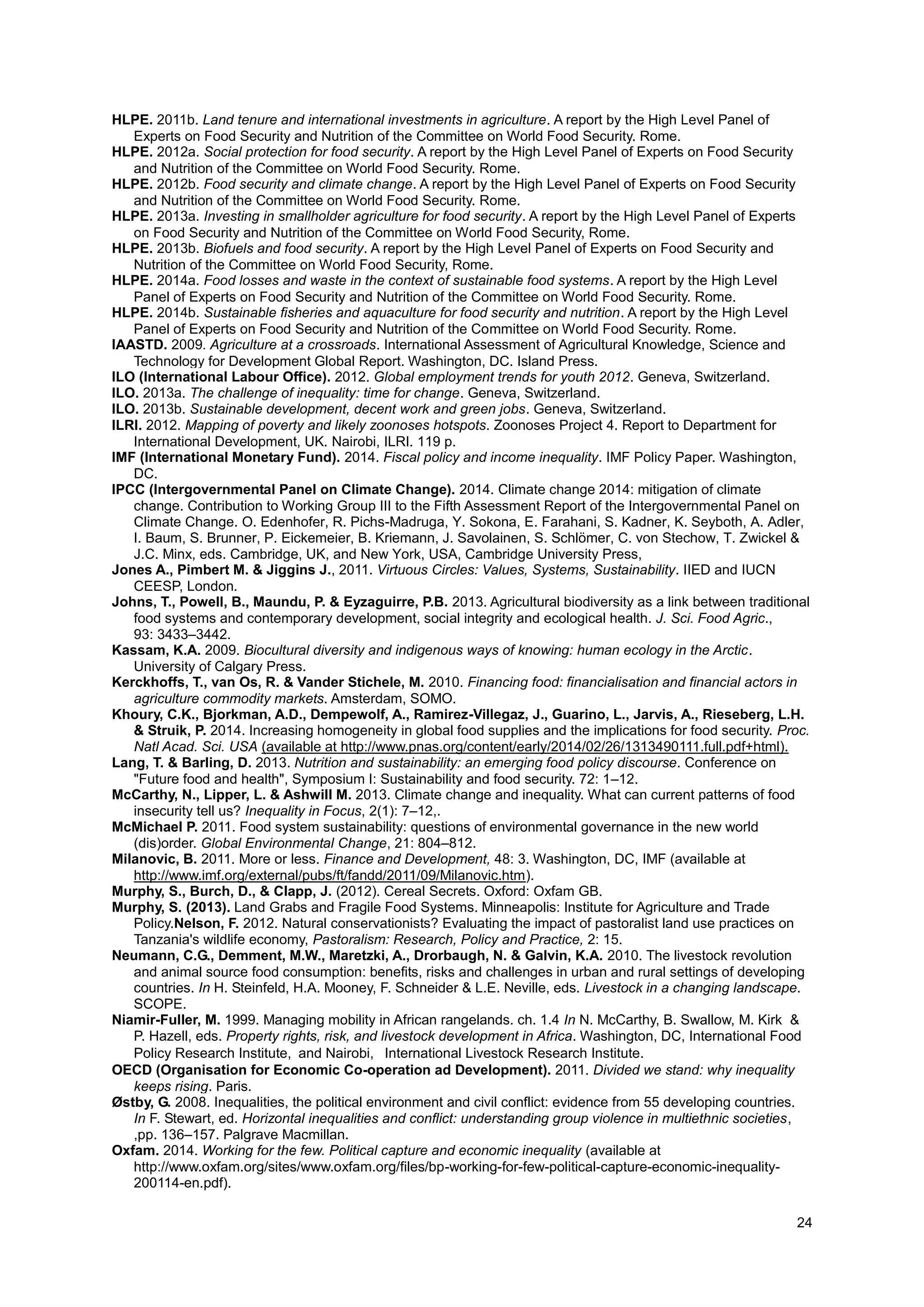24
HLPE. 2011b. Land tenure and international investments in agriculture. A report by the High Level Panel of
Experts on Food Security and Nutrition of the Committee on World Food Security. Rome.
HLPE. 2012a. Social protection for food security. A report by the High Level Panel of Experts on Food Security
and Nutrition of the Committee on World Food Security. Rome.
HLPE. 2012b. Food security and climate change. A report by the High Level Panel of Experts on Food Security
and Nutrition of the Committee on World Food Security. Rome.
HLPE. 2013a. Investing in smallholder agriculture for food security. A report by the High Level Panel of Experts
on Food Security and Nutrition of the Committee on World Food Security, Rome.
HLPE. 2013b. Biofuels and food security. A report by the High Level Panel of Experts on Food Security and
Nutrition of the Committee on World Food Security, Rome.
HLPE. 2014a. Food losses and waste in the context of sustainable food systems. A report by the High Level
Panel of Experts on Food Security and Nutrition of the Committee on World Food Security. Rome.
HLPE. 2014b. Sustainable fisheries and aquaculture for food security and nutrition. A report by the High Level
Panel of Experts on Food Security and Nutrition of the Committee on World Food Security. Rome.
IAASTD. 2009. Agriculture at a crossroads. International Assessment of Agricultural Knowledge, Science and
Technology for Development Global Report. Washington, DC. Island Press.
ILO (International Labour Office). 2012. Global employment trends for youth 2012. Geneva, Switzerland.
ILO. 2013a. The challenge of inequality: time for change. Geneva, Switzerland.
ILO. 2013b. Sustainable development, decent work and green jobs. Geneva, Switzerland.
ILRI. 2012. Mapping of poverty and likely zoonoses hotspots. Zoonoses Project 4. Report to Department for
International Development, UK. Nairobi, ILRI. 119 p.
IMF (International Monetary Fund). 2014. Fiscal policy and income inequality. IMF Policy Paper. Washington,
DC.
IPCC (Intergovernmental Panel on Climate Change). 2014. Climate change 2014: mitigation of climate
change. Contribution to Working Group III to the Fifth Assessment Report of the Intergovernmental Panel on
Climate Change. O. Edenhofer, R. Pichs-Madruga, Y. Sokona, E. Farahani, S. Kadner, K. Seyboth, A. Adler,
I. Baum, S. Brunner, P. Eickemeier, B. Kriemann, J. Savolainen, S. Schlömer, C. von Stechow, T. Zwickel &
J.C. Minx, eds. Cambridge, UK, and New York, USA, Cambridge University Press,
Jones A., Pimbert M. & Jiggins J., 2011. Virtuous Circles: Values, Systems, Sustainability. IIED and IUCN
CEESP, London.
Johns, T., Powell, B., Maundu, P. & Eyzaguirre, P.B. 2013. Agricultural biodiversity as a link between traditional
food systems and contemporary development, social integrity and ecological health. J. Sci. Food Agric.,
93: 3433–3442.
Kassam, K.A. 2009. Biocultural diversity and indigenous ways of knowing: human ecology in the Arctic.
University of Calgary Press.
Kerckhoffs, T., van Os, R. & Vander Stichele, M. 2010. Financing food: financialisation and financial actors in
agriculture commodity markets. Amsterdam, SOMO.
Khoury, C.K., Bjorkman, A.D., Dempewolf, A., Ramirez-Villegaz, J., Guarino, L., Jarvis, A., Rieseberg, L.H.
& Struik, P. 2014. Increasing homogeneity in global food supplies and the implications for food security. Proc.
Natl Acad. Sci. USA (available at http://www.pnas.org/content/early/2014/02/26/1313490111.full.pdf+html).
Lang, T. & Barling, D. 2013. Nutrition and sustainability: an emerging food policy discourse. Conference on
"Future food and health", Symposium I: Sustainability and food security. 72: 1–12.
McCarthy, N., Lipper, L. & Ashwill M. 2013. Climate change and inequality. What can current patterns of food
insecurity tell us? Inequality in Focus, 2(1): 7–12,.
McMichael P. 2011. Food system sustainability: questions of environmental governance in the new world
(dis)order. Global Environmental Change, 21: 804–812.
Milanovic, B. 2011. More or less. Finance and Development, 48: 3. Washington, DC, IMF (available at
http://www.imf.org/external/pubs/ft/fandd/2011/09/Milanovic.htm).
Murphy, S., Burch, D., & Clapp, J. (2012). Cereal Secrets. Oxford: Oxfam GB.
Murphy, S. (2013). ‎Land Grabs and Fragile Food Systems. Minneapolis: Institute for Agriculture and Trade
Policy.Nelson, F. 2012. Natural conservationists? Evaluating the impact of pastoralist land use practices on
Tanzania's wildlife economy, Pastoralism: Research, Policy and Practice, 2: 15.
Neumann, C.G., Demment, M.W., Maretzki, A., Drorbaugh, N. & Galvin, K.A. 2010. The livestock revolution
and animal source food consumption: benefits, risks and challenges in urban and rural settings of developing
countries. In H. Steinfeld, H.A. Mooney, F. Schneider & L.E. Neville, eds. Livestock in a changing landscape.
SCOPE.
Niamir-Fuller, M. 1999. Managing mobility in African rangelands. ch. 1.4 In N. McCarthy, B. Swallow, M. Kirk &
P. Hazell, eds. Property rights, risk, and livestock development in Africa. Washington, DC, International Food
Policy Research Institute, and Nairobi,  International Livestock Research Institute.
OECD (Organisation for Economic Co-operation ad Development). 2011. Divided we stand: why inequality
keeps rising. Paris.
Østby, G. 2008. Inequalities, the political environment and civil conflict: evidence from 55 developing countries.
In F. Stewart, ed. Horizontal inequalities and conflict: understanding group violence in multiethnic societies,
,pp. 136–157. Palgrave Macmillan.
Oxfam. 2014. Working for the few. Political capture and economic inequality (available at
http://www.oxfam.org/sites/www.oxfam.org/files/bp-working-for-few-political-capture-economic-inequality-
200114-en.pdf).
 